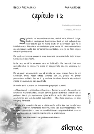 BECCA FITZPATRICK PURPLE ROSE
Página119
Traducido por Paovalera
Corregido por Ilusi20
iguiendo las instrucciones de Jev, caminé hacia Whitetail Lodge.
Desde el escritorio de la recepción, llamé un taxi. Incluso de no
haber sabido que mi madre estaba en el comedor, igual no la
habría llamado. No estaba en condiciones para hablar. Mi cabeza estaba llena
con demasiado ruido. Los pensamientos zumbaban, pero yo no hice ningún
esfuerzo para callarlos.
Me sentí a mi misma apagarme, muy abrumada para recapitular todo lo que
había pasado esta noche.
En la casa, escalé las escaleras hasta mi habitación. Me desnudé. Pasé una
camiseta sobre mi cabeza. Me acosté en posición fetal bajo mis sabanas y me
dormí.
Me desperté abruptamente por el sonido de unas pisadas fuera de mi
habitación. Debía haber estado soñando con Jev, porque mi primer
pensamiento nublado fue, es él, y me llevé la sabana hasta la altura de mi
mejilla, preparándome para su entrada.
Mi madre abrió la puerta tan fuertemente que golpeó la pared.
—¡Ella está aquí! —gritó sobre mi hombro—. ¡Está en la cama! —Se acercó a mí,
llevándose mi puño hasta su corazón como si pudiera evitar que se saliera de su
pecho—. ¡Nora! ¿Por qué no me dijiste a dónde habías ido? ¡Hemos estado
conduciendo por toda la ciudad buscándote! —Ella estaba jadeando, sus ojos
salvajes y frenéticos.
—Le dije a la recepcionista que te dijera que le pedí a Vee que me diera un
aventón —respondí. Pensándolo de nuevo, había sido algo irresponsable. Pero
en ese momento, viendo como mi mamá brillaba en compañía de Hank, todo lo
que podía pensar era en como mi presencia era una intrusión.
—¡Llamé a Vee! Ella no sabía de qué le estaba hablando.
S
 