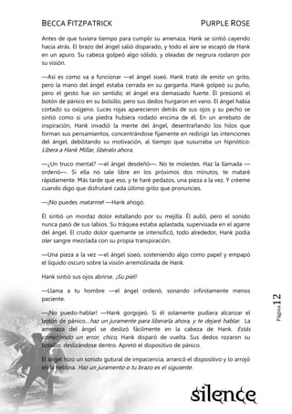 BECCA FITZPATRICK PURPLE ROSE
Página12
Antes de que tuviera tiempo para cumplir su amenaza, Hank se sintió cayendo
hacia atrás. El brazo del ángel salió disparado, y todo el aire se escapó de Hank
en un apuro. Su cabeza golpeó algo sólido, y oleadas de negrura rodaron por
su visión.
—Así es como va a funcionar —el ángel siseó. Hank trató de emitir un grito,
pero la mano del ángel estaba cerrada en su garganta. Hank golpeó su puño,
pero el gesto fue sin sentido; el ángel era demasiado fuerte. Él presionó el
botón de pánico en su bolsillo, pero sus dedos hurgaron en vano. El ángel había
cortado su oxígeno. Luces rojas aparecieron detrás de sus ojos y su pecho se
sintió como si una piedra hubiera rodado encima de él. En un arrebato de
inspiración, Hank invadió la mente del ángel, desentrañando los hilos que
forman sus pensamientos, concentrándose fijamente en redirigir las intenciones
del ángel, debilitando su motivación, al tiempo que susurraba un hipnótico:
Libera a Hank Millar, libéralo ahora.
—¿Un truco mental? —el ángel desdeñó—. No te molestes. Haz la llamada —
ordenó—. Si ella no sale libre en los próximos dos minutos, te mataré
rápidamente. Más tarde que eso, y te haré pedazos, una pieza a la vez. Y créeme
cuando digo que disfrutaré cada último grito que pronuncies.
—¡No puedes matarme! —Hank ahogó.
Él sintió un mordaz dolor estallando por su mejilla. Él aulló, pero el sonido
nunca pasó de sus labios. Su tráquea estaba aplastada, supervisada en el agarre
del ángel. El crudo dolor quemante se intensificó, todo alrededor, Hank podía
oler sangre mezclada con su propia transpiración.
—Una pieza a la vez —el ángel siseó, sosteniendo algo como papel y empapó
el líquido oscuro sobre la visión arremolinada de Hank.
Hank sintió sus ojos abrirse. ¡Su piel!
—Llama a tu hombre —el ángel ordenó, sonando infinitamente menos
paciente.
—¡No puedo-hablar! —Hank gorgojeó. Si él solamente pudiera alcanzar el
botón de pánico…haz un juramente para liberarla ahora, y te dejaré hablar. La
amenaza del ángel se deslizó fácilmente en la cabeza de Hank. Estás
cometiendo un error, chico, Hank disparó de vuelta. Sus dedos rozaron su
bolsillo, deslizándose dentro. Apretó el dispositivo de pánico.
El ángel hizo un sonido gutural de impaciencia, arrancó el dispositivo y lo arrojó
en la neblina. Haz un juramento o tu brazo es el siguiente.
 