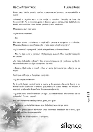 BECCA FITZPATRICK PURPLE ROSE
Página121
Basso, pero habían pasado muchas cosas esta noche como para no decirle a
nadie.
—Conocí a alguien esta noche —dije a mamá—. Después de irme de
Coopersmith. No lo reconocí, pero él dijo que ya nos conocíamos. Debí haberlo
hecho en los últimos cinco meses, pero no puedo recordarlo.
Me presionó aun más fuerte
—¿Te dijo su nombre?
—Jev.
Ella había estado conteniendo la respiración, pero se le escapó un poco de aire.
Me preguntaba que significaba esto. ¿Había esperado otro nombre?
—¿Lo conoces? —pregunté. Quizás ella podría recordarme sobre él.
—No. ¿Te dijo cómo te conocía? ¿De la escuela quizás? ¿O de cuando trabajaste
en Enzo´s?
¿Yo había trabajado en Enzo’s? Esto eran noticias para mí, y estaba a punto de
recordarlo cuando sus ojos volvieron a los míos.
—Espera. ¿Qué vestía el chico? —Hizo un gesto de impaciencia—¿Cómo era su
ropa?
Sentí que mi frente se frunció en confusión.
—¿Qué importancia tiene?
Se levantó, luego caminó hacia la puerta y de regreso a la cama. Como si se
hubiera dado cuenta de lo ansiosa que parecía, se quedó frente a mi tocador y
examinó una botella de perfume despreocupadamente.
—¿Quizás tenía un uniforme con un logo? ¿O estaba vestido enteramente de un
solo color? Como… ¿negro?
Ella claramente me estaba guiando, pero ¿Por qué?
—Tenía una camiseta blanca con azul de béisbol y un par de jeans.
Líneas de preocupación formaron unos paréntesis alrededor de su boca, que
estaba fruncida mientras pensaba.
—¿Qué no me estás diciendo? —pregunté.
 