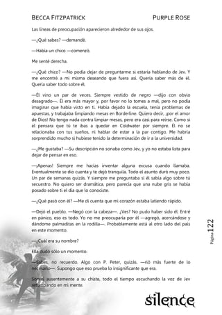 BECCA FITZPATRICK PURPLE ROSE
Página122
Las líneas de preocupación aparecieron alrededor de sus ojos.
—¿Qué sabes? —demandé.
—Había un chico —comenzó.
Me senté derecha.
—¿Qué chico? —No podía dejar de preguntarme si estaría hablando de Jev. Y
me encontré a mi misma deseando que fuera así. Quería saber más de él.
Quería saber todo sobre él.
—Él vino un par de veces. Siempre vestido de negro —dijo con obvio
desagrado—. Él era más mayor y, por favor no lo tomes a mal, pero no podía
imaginar que había visto en ti. Había dejado la escuela, tenía problemas de
apuestas, y trabajaba limpiando mesas en Borderline. Quiero decir, ¡por el amor
de Dios! No tengo nada contra limpiar mesas, pero era casi para reírse. Como si
él pensara que tú te ibas a quedar en Coldwater por siempre. Él no se
relacionaba con tus sueños, ni hablar de estar a la par contigo. Me habría
sorprendido mucho si hubiese tenido la determinación de ir a la universidad.
—¿Me gustaba? —Su descripción no sonaba como Jev, y yo no estaba lista para
dejar de pensar en eso.
—¡Apenas! Siempre me hacías inventar alguna excusa cuando llamaba.
Eventualmente se dio cuenta y te dejó tranquila. Todo el asunto duró muy poco.
Un par de semanas quizás. Y siempre me preguntaba si él sabía algo sobre tú
secuestro. No quiero ser dramática, pero parecía que una nube gris se había
posado sobre ti el día que lo conociste.
—¿Qué pasó con él? —Me di cuenta que mi corazón estaba latiendo rápido.
—Dejó el pueblo. —Negó con la cabeza—. ¿Ves? No pudo haber sido él. Entré
en pánico, eso es todo. Yo no me preocuparía por él —agregó, acercándose y
dándome palmaditas en la rodilla—. Probablemente está al otro lado del país
en este momento.
—¿Cuál era su nombre?
Ella dudó sólo un momento.
—Sabes, no recuerdo. Algo con P. Peter, quizás. —rió más fuerte de lo
necesario—. Supongo que eso prueba lo insignificante que era.
Sonreí ausentemente a su chiste, todo el tiempo escuchando la voz de Jev
retumbando en mi mente.
 