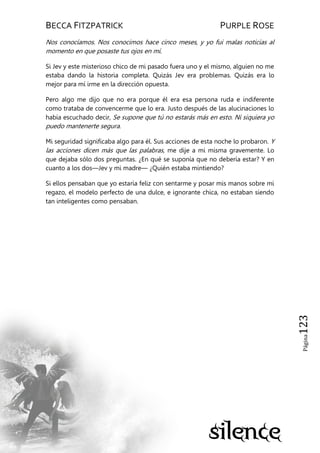 BECCA FITZPATRICK PURPLE ROSE
Página123
Nos conocíamos. Nos conocimos hace cinco meses, y yo fui malas noticias al
momento en que posaste tus ojos en mí.
Si Jev y este misterioso chico de mi pasado fuera uno y el mismo, alguien no me
estaba dando la historia completa. Quizás Jev era problemas. Quizás era lo
mejor para mí irme en la dirección opuesta.
Pero algo me dijo que no era porque él era esa persona ruda e indiferente
como trataba de convencerme que lo era. Justo después de las alucinaciones lo
había escuchado decir, Se supone que tú no estarás más en esto. Ni siquiera yo
puedo mantenerte segura.
Mi seguridad significaba algo para él. Sus acciones de esta noche lo probaron. Y
las acciones dicen más que las palabras, me dije a mi misma gravemente. Lo
que dejaba sólo dos preguntas. ¿En qué se suponía que no debería estar? Y en
cuanto a los dos—Jev y mi madre— ¿Quién estaba mintiendo?
Si ellos pensaban que yo estaría feliz con sentarme y posar mis manos sobre mi
regazo, el modelo perfecto de una dulce, e ignorante chica, no estaban siendo
tan inteligentes como pensaban.
 