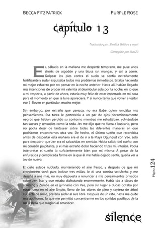 BECCA FITZPATRICK PURPLE ROSE
Página124
Traducido por: Sheilita Belikov y masi
Corregido por Ilusi20
l sábado en la mañana me desperté temprano, me puse unos
shorts de algodón y una blusa sin mangas, y salí a correr.
Golpear los pies contra el suelo se sentía extrañamente
fortificante y sudar expulsaba todos mis problemas inmediatos. Estaba haciendo
mi mejor esfuerzo por no pensar en la noche anterior. Hasta allí habían llegado
mis intenciones de probar mi valentía al deambular sola por la noche, en lo que
a mí respecta, a partir de ahora, estaría muy feliz de estar encerrada en mi casa
para el momento en que la luna apareciera. Y si nunca tenía que volver a visitar
ese 7-Eleven en particular, mucho mejor.
Sin embargo, por extraño que parezca, no era Gabe quien rondaba mis
pensamientos. Esa tarea le pertenecía a un par de ojos pecaminosamente
negros que habían perdido su contorno mientras me estudiaban, volviéndose
tan suaves y sensuales como la seda. Jev me dijo que no fuera a buscarlo, pero
no podía dejar de fantasear sobre todas las diferentes maneras en que
podríamos encontrarnos otra vez. De hecho, el último sueño que recordaba
antes de despertar esta mañana era el de ir a la Playa Ogunquit con Vee, sólo
para descubrir que Jev era el salvavidas en servicio. Había salido del sueño con
mi corazón palpitante, y el más extraño dolor haciendo trizas mi interior. Podía
interpretar el sueño lo suficientemente bien por mí misma: A pesar de la
enfurecida y complicada forma en la que él me había dejado sentir, quería ver a
Jev de nuevo.
El cielo estaba nublado, manteniendo el aire fresco, y después de que mi
cronómetro sonó para indicar tres millas, le di una sonrisa satisfecha y me
desafié a una más, no muy dispuesta a renunciar a mis pensamientos privados
sobre Jev. Eso, y que estaba disfrutando enormemente. Había ido a clases de
spinning y Zumba en el gimnasio con Vee, pero sin lugar a dudas optaba por
estar fuera en el aire limpio, lleno de los olores de pino y corteza de árbol
cubierta de rocío, prefería sudar al aire libre. Después de un rato, hasta me quité
mis audífonos, lo que me permitió concentrarme en los sonidos pacíficos de la
naturaleza que surgían al amanecer.
E
 