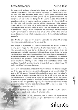 BECCA FITZPATRICK PURPLE ROSE
Página125
En casa me di un largo y lujoso baño, luego me paré frente a mi closet,
mordiéndome la punta de la uña mientras examinaba mi guardarropa. Al final,
me puse unos jeans entubados, botas hasta la rodilla y una camisola de seda
turquesa. Vee recordaría el atuendo, ya que fue ella quien me convenció de
comprarlo en las ventas de banqueta del verano pasado. Observándome
cuidadosamente en el espejo, decidí que pasaba como la misma vieja Nora
Grey. Un paso en la dirección correcta, sólo mil más por dar. Estaba un poco
preocupada por sobre que Vee y yo hablaríamos, sobre todo teniendo en
cuenta el evidente problema de mi secuestro, pero me aseguré que era eso lo
que nos hacía a Vee y a mí tan compatibles. Yo podía dirigir estratégicamente
nuestra conversación al plantear ciertos temas, y Vee podía hablar tonterías
sobre ellos eternamente. Sólo tenía que asegurarme de hacerla hablar de lo que
yo quería.
Sólo faltaba una cosa, concluí, mientras verificaba mi reflejo. Mi atuendo
necesitaba un accesorio. Joyería. No, una bufanda.
Abrí el cajón de mi cómoda, una sensación de malestar me atravesó cuando vi
la larga pluma negra. Me había olvidado de ella. Probablemente estaba sucia.
Hice una nota mental para tirarla a la basura tan pronto como volviera de
almorzar, pero no había mucha convicción detrás del pensamiento. Me sentía
cautelosa de la pluma, pero no lo suficiente como para renunciar a ella todavía.
Primero quería saber de qué tipo de ave se había desprendido, y quería una
explicación de por qué sentía como si fuera mi responsabilidad mantenerla a
salvo. Era una idea ridícula y no tenía sentido, pero nada lo había tenido desde
que había despertado en el cementerio. Empujando la pluma más al fondo del
cajón, agarré la primera bufanda que vi.
Luego corrí escaleras abajo, embolsándome un billete de diez dólares del cajón
de dinero para gastos menores recién abastecido, y me encogí detrás del
volante del Volkswagen. Tuve que golpear el tablero cuatro veces con mi puño
antes de que el motor arrancara, pero me dije a mí misma que no era
necesariamente un signo de avería. Significaba que este coche era viejo como,
bueno, el buen queso. Este coche había visto el mundo. Lo más probable es que
al menos hubiera transportado a algunas personas interesantes. Era aclimatado
y experimentado y mantenía todo el encanto de 1984. Lo mejor de todo, yo no
había pagado ni un centavo por él.
Después de bombear algunos dólares de gasolina en el tanque, fui a Enzo’s.
Arreglando mi cabello en la ventana de la tienda, entré.
Me quité los lentes de sol, abarcando con la mirada la impresionante
ambientación. Enzo’s había sufrido una gran transformación desde lo último
 