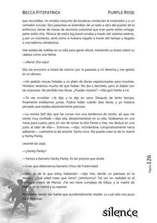 BECCA FITZPATRICK PURPLE ROSE
Página126
que recordaba. Un amplio conjunto de escaleras conducían al mostrador y a un
comedor circular. Dos pasarelas se extendían de un lado a otro del puesto de la
anfitriona, llenas de mesas de aluminio industrial que eran parte estilo vintage,
parte estilo chic. Música de estilo big band sonaba a través del sistema estéreo,
y por un momento, sentí como si hubiera viajado a través del tiempo y llegado
a una taberna clandestina.
Vee estaba de rodillas en su silla para ganar altura, moviendo su brazo sobre su
cabeza como una hélice.
—¡Nena! ¡Por aquí!
Ella me encontró a mitad de camino por la pasarela a mi derecha y me apretó
en un abrazo.
—He pedido mocas heladas y un plato de donas espolvoreadas para nosotras.
Hombre, tenemos mucho de qué hablar. No iba a decírtelo, pero al diablo con
las sorpresas. He perdido tres libras. ¿Puedes notarlo? —Ella giró frente a mí.
—Te ves increíble —le dije, y lo dije en serio. Después de tanto tiempo,
finalmente estábamos juntas. Podría haber subido diez libras, y yo hubiera
pensado que estaba absolutamente preciosa.
—La revista Self dijo que las curvas son una tendencia de otoño, así que me
siento muy confiada —dijo ella, desplomándose en su silla. Estábamos en una
mesa para cuatro, pero en vez de tomar la silla frente a Vee, me deslicé en una
justo al lado de ella—. Entonces —dijo, inclinándose conspirativamente hacia
adelante—, cuéntame lo de anoche. Santo circo. No puedo creer lo de tu mamá
y Hanky Panky.
Levanté las cejas.
—¿Hanky Panky?
—Vamos a llamarlo Hanky Panky. Es tan preciso que duele.
—Creo que deberíamos llamarlo Chico de Fraternidad.
—¡Eso es de lo que estoy hablando! —dijo Vee, dando un palmazo en la
mesa—. ¿Qué edad crees que tiene? ¿Veinticinco? Tal vez en realidad es el
hermano mayor de Marcie. ¡Tal vez tiene complejo de Edipo, y la madre de
Marcie es su mamá y su esposa!
Me estaba riendo tan fuerte que accidentalmente resollé. Lo cual sólo nos puso
más histéricas.
 