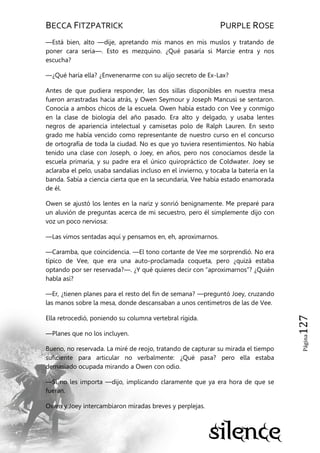 BECCA FITZPATRICK PURPLE ROSE
Página127
—Está bien, alto —dije, apretando mis manos en mis muslos y tratando de
poner cara seria—. Esto es mezquino. ¿Qué pasaría si Marcie entra y nos
escucha?
—¿Qué haría ella? ¿Envenenarme con su alijo secreto de Ex-Lax?
Antes de que pudiera responder, las dos sillas disponibles en nuestra mesa
fueron arrastradas hacia atrás, y Owen Seymour y Joseph Mancusi se sentaron.
Conocía a ambos chicos de la escuela. Owen había estado con Vee y conmigo
en la clase de biología del año pasado. Era alto y delgado, y usaba lentes
negros de apariencia intelectual y camisetas polo de Ralph Lauren. En sexto
grado me había vencido como representante de nuestro curso en el concurso
de ortografía de toda la ciudad. No es que yo tuviera resentimientos. No había
tenido una clase con Joseph, o Joey, en años, pero nos conocíamos desde la
escuela primaria, y su padre era el único quiropráctico de Coldwater. Joey se
aclaraba el pelo, usaba sandalias incluso en el invierno, y tocaba la batería en la
banda. Sabía a ciencia cierta que en la secundaria, Vee había estado enamorada
de él.
Owen se ajustó los lentes en la nariz y sonrió benignamente. Me preparé para
un aluvión de preguntas acerca de mi secuestro, pero él simplemente dijo con
voz un poco nerviosa:
—Las vimos sentadas aquí y pensamos en, eh, aproximarnos.
—Caramba, que coincidencia. —El tono cortante de Vee me sorprendió. No era
típico de Vee, que era una auto-proclamada coqueta, pero ¿quizá estaba
optando por ser reservada?—. ¿Y qué quieres decir con ―aproximarnos‖? ¿Quién
habla así?
—Er, ¿tienen planes para el resto del fin de semana? —preguntó Joey, cruzando
las manos sobre la mesa, donde descansaban a unos centímetros de las de Vee.
Ella retrocedió, poniendo su columna vertebral rígida.
—Planes que no los incluyen.
Bueno, no reservada. La miré de reojo, tratando de capturar su mirada el tiempo
suficiente para articular no verbalmente: ¿Qué pasa? pero ella estaba
demasiado ocupada mirando a Owen con odio.
—Si no les importa —dijo, implicando claramente que ya era hora de que se
fueran.
Owen y Joey intercambiaron miradas breves y perplejas.
 