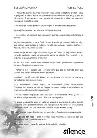 BECCA FITZPATRICK PURPLE ROSE
Página128
—¿Recuerdas cuando tuvimos educación física juntos en séptimo grado? —Joey
le preguntó a Vee—. Fuiste mi compañera de bádminton. Eras muy buena en
bádminton. Si no recuerdo mal, ganaste el torneo de la clase. —Levantó la
mano para chocarla con ella.
—No estoy de humor para dar un paseo por el mundo de los recuerdos.
Joey dejó lentamente caer su mano debajo de la mesa.
—Er, correcto. Uh, ¿seguro que no quieren que les compremos una limonada o
algo así?
—¿Para que puedan echarle GHB ? Paso. Además, ya tenemos bebidas, algo
que podrías haber notado si hubieras mirado más arriba de nuestros pechos. —
Agitó su moca helado en su cara.
—Vee —dije en voz baja. En primer lugar, ni Owen ni Joey habían estado
mirando cualquier parte remotamente cerca de donde Vee insinuó, y en
segundo lugar, ¿cuál era su problema?
—Um... está bien... lamentamos molestar —dijo Owen, poniéndose torpemente
de pie—. Simplemente pensamos…
—Pensaron mal —espetó Vee—. ¿Cualquiera que sea el malvado plan que
ustedes dos tienen en mente? No va a suceder.
—Malvado, ¿qué? —repitió Owen, acomodándose los lentes de nuevo y
parpadeando como una lechuza.
—Lo entendemos —dijo Joey—. No deberíamos haber interrumpido.
Conversación privada de chicas. Tengo hermanas —dijo a sabiendas—. La
próxima vez, eh, ¿preguntamos primero?
—No va a haber una próxima vez —dijo Vee—. Considérenos a Nora y a mí… —
sacudió el pulgar entre las dos—… fuera de sus negocios.
Me aclaré la garganta, pero sin tratar de encontrar la manera de salvar esto lo
suficiente como para terminar con una nota positiva. Aclarando las ideas, hice lo
único que podía. Con una sonrisa de disculpa, le dije a Owen y Joey:
—Um, gracias, chicos. Que tengan un buen día. —Sonaba como una pregunta.
—Sí, gracias por nada —gritó Vee tras ellos, mientras se alejaban, con sus
rostros fruncidos por el desconcierto.
Cuando estuvieron fuera del alcance de la audición, ella dijo:
 