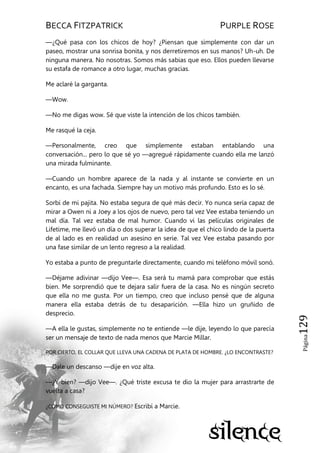 BECCA FITZPATRICK PURPLE ROSE
Página129
—¿Qué pasa con los chicos de hoy? ¿Piensan que simplemente con dar un
paseo, mostrar una sonrisa bonita, y nos derretiremos en sus manos? Uh-uh. De
ninguna manera. No nosotras. Somos más sabias que eso. Ellos pueden llevarse
su estafa de romance a otro lugar, muchas gracias.
Me aclaré la garganta.
—Wow.
—No me digas wow. Sé que viste la intención de los chicos también.
Me rasqué la ceja.
—Personalmente, creo que simplemente estaban entablando una
conversación... pero lo que sé yo —agregué rápidamente cuando ella me lanzó
una mirada fulminante.
—Cuando un hombre aparece de la nada y al instante se convierte en un
encanto, es una fachada. Siempre hay un motivo más profundo. Esto es lo sé.
Sorbí de mi pajita. No estaba segura de qué más decir. Yo nunca sería capaz de
mirar a Owen ni a Joey a los ojos de nuevo, pero tal vez Vee estaba teniendo un
mal día. Tal vez estaba de mal humor. Cuando vi las películas originales de
Lifetime, me llevó un día o dos superar la idea de que el chico lindo de la puerta
de al lado es en realidad un asesino en serie. Tal vez Vee estaba pasando por
una fase similar de un lento regreso a la realidad.
Yo estaba a punto de preguntarle directamente, cuando mi teléfono móvil sonó.
—Déjame adivinar —dijo Vee—. Esa será tu mamá para comprobar que estás
bien. Me sorprendió que te dejara salir fuera de la casa. No es ningún secreto
que ella no me gusta. Por un tiempo, creo que incluso pensé que de alguna
manera ella estaba detrás de tu desaparición. —Ella hizo un gruñido de
desprecio.
—A ella le gustas, simplemente no te entiende —le dije, leyendo lo que parecía
ser un mensaje de texto de nada menos que Marcie Millar.
POR CIERTO, EL COLLAR QUE LLEVA UNA CADENA DE PLATA DE HOMBRE. ¿LO ENCONTRASTE?
—Dale un descanso —dije en voz alta.
—¿Y bien? —dijo Vee—. ¿Qué triste excusa te dio la mujer para arrastrarte de
vuelta a casa?
¿CÓMO CONSEGUISTE MI NÚMERO? Escribí a Marcie.
 