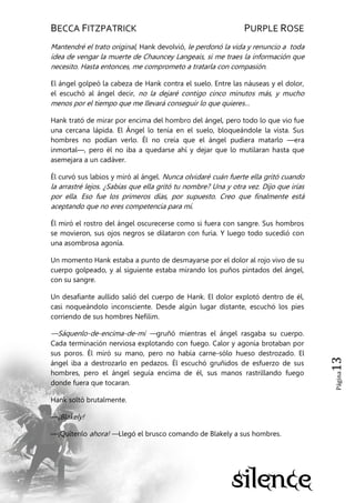 BECCA FITZPATRICK PURPLE ROSE
Página13
Mantendré el trato original, Hank devolvió, le perdonó la vida y renuncio a toda
idea de vengar la muerte de Chauncey Langeais, si me traes la información que
necesito. Hasta entonces, me comprometo a tratarla con compasión.
El ángel golpeó la cabeza de Hank contra el suelo. Entre las náuseas y el dolor,
el escuchó al ángel decir, no la dejaré contigo cinco minutos más, y mucho
menos por el tiempo que me llevará conseguir lo que quieres…
Hank trató de mirar por encima del hombro del ángel, pero todo lo que vio fue
una cercana lápida. El Ángel lo tenía en el suelo, bloqueándole la vista. Sus
hombres no podían verlo. Él no creía que el ángel pudiera matarlo —era
inmortal—, pero él no iba a quedarse ahí y dejar que lo mutilaran hasta que
asemejara a un cadáver.
Él curvó sus labios y miró al ángel. Nunca olvidaré cuán fuerte ella gritó cuando
la arrastré lejos. ¿Sabías que ella gritó tu nombre? Una y otra vez. Dijo que irías
por ella. Eso fue los primeros días, por supuesto. Creo que finalmente está
aceptando que no eres competencia para mí.
Él miró el rostro del ángel oscurecerse como si fuera con sangre. Sus hombros
se movieron, sus ojos negros se dilataron con furia. Y luego todo sucedió con
una asombrosa agonía.
Un momento Hank estaba a punto de desmayarse por el dolor al rojo vivo de su
cuerpo golpeado, y al siguiente estaba mirando los puños pintados del ángel,
con su sangre.
Un desafiante aullido salió del cuerpo de Hank. El dolor explotó dentro de él,
casi noqueándolo inconsciente. Desde algún lugar distante, escuchó los pies
corriendo de sus hombres Nefilim.
—Sáquenlo-de-encima-de-mí —gruñó mientras el ángel rasgaba su cuerpo.
Cada terminación nerviosa explotando con fuego. Calor y agonía brotaban por
sus poros. Él miró su mano, pero no había carne-sólo hueso destrozado. El
ángel iba a destrozarlo en pedazos. Él escuchó gruñidos de esfuerzo de sus
hombres, pero el ángel seguía encima de él, sus manos rastrillando fuego
donde fuera que tocaran.
Hank soltó brutalmente.
—¡Blakely!
—¡Quítenlo ahora! —Llegó el brusco comando de Blakely a sus hombres.
 