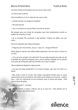 BECCA FITZPATRICK PURPLE ROSE
Página130
NUESTROS PADRES INTERCAMBIAN MÁS QUE SALIVA, GRAN TONTA.
Lo mismo que tú, pensé.
Cerré el teléfono y le di mi atención de nuevo a Vee.
—¿Puedo hacerte una pregunta estúpida?
—Mi clase favorita.
—¿Fui a una fiesta en casa de Marcie durante el verano?
Me preparé para una ronda de carcajadas, pero Vee simplemente mordió un
pedazo de rosquilla y le dijo:
—Sí, lo recuerdo. Me arrastraste a ella también. Todavía me debes una, por
cierto.
No era la respuesta que había anticipado.
—Pregunta aún más extraña. ¿Era yo —aquí va— amiga de Marcie?
Ahora llegó la reacción que había estado esperando. Vee casi tosió su donut en
la mesa.
—¿Tú y la zorra, amigas? ¿He oído bien? Sé que estás pasando por todo eso de
la pérdida de memoria temporal, pero ¿cómo podrías olvidarte de los peores
once años de la Pequeña Señorita Horrible con lo que tú sabes?
Ahora estábamos llegando a alguna parte.
—¿Lo que me estoy perdiendo? Si no éramos amigas, ¿por qué me invitó a su
fiesta?
—Ella invitó a todo el mundo. Ella estaba recaudando fondos para la nueva
indumentaria de las animadoras. Nos pidió veinte dólares en la puerta —explicó
Vee—. Casi nos marchamos en ese momento, pero tú tenías que espiar. —Ella
cerró la boca de golpe.
—¿Espiar a quién? —empujó.
—Marcie. Fuimos a espiar a Marcie. Eso es lo que fue. —Ella asentía con la
cabeza un poco demasiado fuerte.
—¿Y?
 