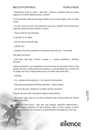 BECCA FITZPATRICK PURPLE ROSE
Página131
—Queríamos tomar su diario —dijo Vee—. Íbamos a publicar todas las partes
jugosas en el eZine. Bastante épico, ¿verdad?
Yo la observaba, sabiendo que algo andaba mal con esta imagen, pero sin saber
el qué.
—Te das cuenta de cómo de preparado suena eso, ¿verdad? Nunca habríamos
obtenido el permiso para publicar su diario.
—Nunca está de más intentarlo.
La apunté con un dedo.
—Sé que estás ocultando algo.
—¿Quién, yo?
—Suéltalo, Vee. Me prometiste no ocultarme nada otra vez —le recordé.
Vee agitó sus brazos.
—Está bien, está bien. Fuimos a espiar a… —pausa dramática—…Anthony
Amowitz.
Anthony Amowitz y yo compartimos la misma clase de educación física el año
pasado. De altura media, apariencia mediocre. La personalidad de un cerdo. Por
no hablar que Vee ya había jurado que ya no había nada entre ellos.
—Mientes.
—Yo… estaba enamorada de él. —Se ruborizó furiosamente.
—Estuviste enamorada de Anthony Amowitz —repetí dudosa.
—Un error de juicio. ¿Podemos no hablar de ello, por favor?
Después de once años, Vee podría todavía sorprenderme.
—En primer lugar, jura que no estás ocultando nada. Porque toda esta historia
suena poco sólida.
—Honor de Chica-Scout —dijo Vee, ojos amplios, expresión determinada—.
Fuimos a espiar a Anthony, fin de la historia. Sólo un favor, mantén el abuso
verbal a un mínimo. Ya me siento lo suficientemente humillada tal como lo es.
 