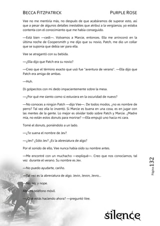 BECCA FITZPATRICK PURPLE ROSE
Página132
Vee no me mentiría más, no después de que acabáramos de superar esto, así
que a pesar de algunos detalles inestables que atribuí a la vergüenza, yo estaba
contenta con el conocimiento que me había conseguido.
—Está bien —cedí—. Volvamos a Marcie, entonces. Ella me arrinconó en la
última noche de Coopersmith y me dijo que su novio, Patch, me dio un collar
que se suponía que debía ser para ella.
Vee se atragantó con su bebida.
—¿Ella dijo que Patch era su novio?
—Creo que el término exacto que usó fue ―aventura de verano‖. —Ella dijo que
Patch era amiga de ambas.
—Huh.
Di golpecitos con mi dedo impacientemente sobre la mesa.
—¿Por qué me siento como si estuviera en la oscuridad de nuevo?
—No conoces a ningún Patch —dijo Vee—. De todos modos, ¿no es nombre de
perro? Tal vez ella lo inventó. Si Marcie es buena en una cosa, es en jugar con
las mentes de la gente. Lo mejor es olvidar todo sobre Patch y Marcie. ¿Madre
mía, no están estos donuts para morirse? —Ella empujó uno hacia mi cara.
Tomé el donuts, poniéndolo a un lado.
—¿Te suena el nombre de Jev?
—¿Jev? ¿Sólo Jev? ¿Es la abreviatura de algo?
Por el sonido de ello, Vee nunca había oído su nombre antes.
—Me encontré con un muchacho —expliqué—. Creo que nos conocíamos, tal
vez durante el verano. Su nombre es Jev.
—No puedo ayudarte, cariño.
—Tal vez es la abreviatura de algo. Jevin, Jevon, Jevro...
—No, no, y nope.
Abrí mi teléfono móvil.
—¿Qué estás haciendo ahora? —preguntó Vee.
 