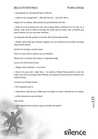 BECCA FITZPATRICK PURPLE ROSE
Página133
—Enviándole un mensaje de texto a Marcie.
—¿Qué le vas a preguntar? —Ella alzó la voz—. Escucha, Nora…
Negué con la cabeza, adivinando los pensamientos de Vee.
—Este no es el comienzo de una cosa a largo plazo, confía en mí. Te creo, no a
Marcie. Este será el último mensaje de texto que la envíe. Voy a decirle que
buen intento con sus enormes mentiras.
La expresión de Vee perdió su tensión. Ella asintió sabiamente.
—Díselo, nena. Dile que intentar engañar con sus mentiras son inútiles conmigo
observando detrás.
Escribí mi mensaje y pulsé enviar.
MIRÉ EN TODAS PARTES. NINGUN COLLAR. BOOMER.
Menos de un minuto más tarde, su respuesta llegó.
BUSCA CON MAYOR INSISTENCIA.
—Alegre como siempre —murmuré.
—Esto es lo que creo —dijo Vee—. Tu mamá y Hanky Panky podría no ser tan
malo. Si te da una ventaja sobre Marcie, yo apoyaría el promover la relación con
toda la fuerza.
Le lancé una mirada astuta.
—Por supuesto que sí.
—Hey ahora, nada de eso. Sabes que no tengo un hueso malvado en mi cuerpo.
—¿Sólo doscientos seis de ellos?
Vee sonrió.
—¿He mencionado lo bueno que es tenerte de vuelta?
 