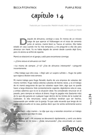 BECCA FITZPATRICK PURPLE ROSE
Página134
Traducido por: Susanauribe, Makilith Vivaldi, Abril. e ilimari cipriano
Corregido por Nadia
espués de almuerzo, conduje a casa. En menos de un minuto
luego de que aparcar el Volkswagen en el trozo de cemento
junto al camino, mamá llevó su Taurus al camino. Ella había
estado en casa cuando me fui más temprano, y me pregunté si ella ido para
almorzar con Hank. Yo no había dejado de sonreír desde cuando dejé Ezno,
pero mi ánimo se enfrió de repente.
Mamá se estacionó en el garaje y salió para encontrarse conmigo.
—¿Cómo estuvo el almuerzo con Vee?
—Lo mismo de siempre. ¿Y tú? ¿Cita de almuerzo interesante? —pregunté
inocentemente.
—Más trabajo que otra cosa. —Dejó salir un suspiro sufrido—. Hugo me pidió
que viajara a Boston esta semana.
Mi mamá trabaja para Hugo Renaldi, dueño de una empresa de subastas del
mismo nombre. Hugo realiza selectas subastas de bienes raíces, y es el trabajo
de mi mamá asegurarse de que las subastas vayan bien, algo que no puede
hacer a larga distancia. Está constantemente viajando, dejándome sola en casa,
y ambas sabemos que no es la situación ideal. Ha considerado renunciar en el
pasado, pero siempre se reduce al dinero. Hugo le pagaba más (bastante más)
de lo que ella ganaría en cualquier lugar dentro de los límites de la ciudad de
Coldwater. Si ella renunciara, varios sacrificios tendrían que ser hechos,
comenzando por vender con la granja. Ya que cada recuerdo que tengo de mi
padre está envuelto en la casa, podrías decir que me sentía sentimental acerca
de ella.
—Lo rechacé —dijo mamá—. Le dije que voy a necesitar encontrar un trabajo
que no requiera que deje mi casa.
—¿Le dijiste qué? —Mi sorpresa se desvaneció rápidamente, y sentí una alerta
arrastrándose en mi tono—. ¿Estás renunciando? ¿Has encontrado un nuevo
D
 