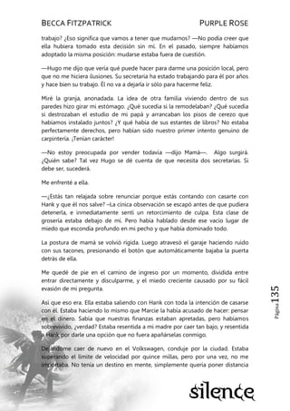 BECCA FITZPATRICK PURPLE ROSE
Página135
trabajo? ¿Eso significa que vamos a tener que mudarnos? —No podía creer que
ella hubiera tomado esta decisión sin mí. En el pasado, siempre habíamos
adoptado la misma posición: mudarse estaba fuera de cuestión.
—Hugo me dijo que vería qué puede hacer para darme una posición local, pero
que no me hiciera ilusiones. Su secretaria ha estado trabajando para él por años
y hace bien su trabajo. Él no va a dejarla ir sólo para hacerme feliz.
Miré la granja, anonadada. La idea de otra familia viviendo dentro de sus
paredes hizo girar mi estómago. ¿Qué sucedía si la remodelaban? ¿Qué sucedía
si destrozaban el estudio de mi papá y arrancaban los pisos de cerezo que
habíamos instalado juntos? ¿Y qué había de sus estantes de libros? No estaba
perfectamente derechos, pero habían sido nuestro primer intento genuino de
carpintería. ¡Tenían carácter!
—No estoy preocupada por vender todavía —dijo Mamá—. Algo surgirá.
¿Quién sabe? Tal vez Hugo se dé cuenta de que necesita dos secretarias. Si
debe ser, sucederá.
Me enfrenté a ella.
—¿Estás tan relajada sobre renunciar porque estás contando con casarte con
Hank y que él nos salve? –La cínica observación se escapó antes de que pudiera
detenerla, e inmediatamente sentí un retorcimiento de culpa. Esta clase de
grosería estaba debajo de mí. Pero había hablado desde ese vacío lugar de
miedo que escondía profundo en mi pecho y que había dominado todo.
La postura de mamá se volvió rígida. Luego atravesó el garaje haciendo ruido
con sus tacones, presionando el botón que automáticamente bajaba la puerta
detrás de ella.
Me quedé de pie en el camino de ingreso por un momento, dividida entre
entrar directamente y disculparme, y el miedo creciente causado por su fácil
evasión de mi pregunta.
Así que eso era. Ella estaba saliendo con Hank con toda la intención de casarse
con él. Estaba haciendo lo mismo que Marcie la había acusado de hacer: pensar
en el dinero. Sabía que nuestras finanzas estaban apretadas, pero habíamos
sobrevivido, ¿verdad? Estaba resentida a mi madre por caer tan bajo, y resentida
a Hank por darle una opción que no fuera apañárselas conmigo.
Dejándome caer de nuevo en el Volkswagen, conduje por la ciudad. Estaba
superando el límite de velocidad por quince millas, pero por una vez, no me
importaba. No tenía un destino en mente, simplemente quería poner distancia
 