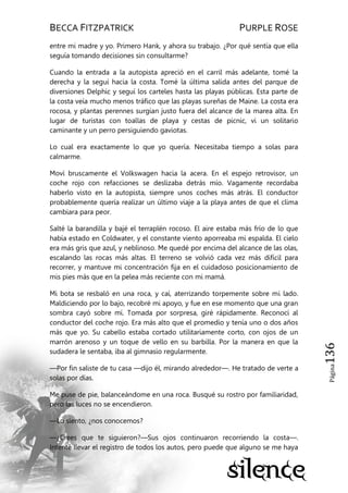BECCA FITZPATRICK PURPLE ROSE
Página136
entre mi madre y yo. Primero Hank, y ahora su trabajo. ¿Por qué sentía que ella
seguía tomando decisiones sin consultarme?
Cuando la entrada a la autopista apreció en el carril más adelante, tomé la
derecha y la seguí hacia la costa. Tomé la última salida antes del parque de
diversiones Delphic y seguí los carteles hasta las playas públicas. Esta parte de
la costa veía mucho menos tráfico que las playas sureñas de Maine. La costa era
rocosa, y plantas perennes surgían justo fuera del alcance de la marea alta. En
lugar de turistas con toallas de playa y cestas de picnic, vi un solitario
caminante y un perro persiguiendo gaviotas.
Lo cual era exactamente lo que yo quería. Necesitaba tiempo a solas para
calmarme.
Moví bruscamente el Volkswagen hacia la acera. En el espejo retrovisor, un
coche rojo con refacciones se deslizaba detrás mío. Vagamente recordaba
haberlo visto en la autopista, siempre unos coches más atrás. El conductor
probablemente quería realizar un último viaje a la playa antes de que el clima
cambiara para peor.
Salté la barandilla y bajé el terraplén rocoso. El aire estaba más frío de lo que
había estado en Coldwater, y el constante viento aporreaba mi espalda. El cielo
era más gris que azul, y neblinoso. Me quedé por encima del alcance de las olas,
escalando las rocas más altas. El terreno se volvió cada vez más difícil para
recorrer, y mantuve mi concentración fija en el cuidadoso posicionamiento de
mis pies más que en la pelea más reciente con mi mamá.
Mi bota se resbaló en una roca, y caí, aterrizando torpemente sobre mi lado.
Maldiciendo por lo bajo, recobré mi apoyo, y fue en ese momento que una gran
sombra cayó sobre mí. Tomada por sorpresa, giré rápidamente. Reconocí al
conductor del coche rojo. Era más alto que el promedio y tenía uno o dos años
más que yo. Su cabello estaba cortado utilitariamente corto, con ojos de un
marrón arenoso y un toque de vello en su barbilla. Por la manera en que la
sudadera le sentaba, iba al gimnasio regularmente.
—Por fin saliste de tu casa —dijo él, mirando alrededor—. He tratado de verte a
solas por días.
Me puse de pie, balanceándome en una roca. Busqué su rostro por familiaridad,
pero las luces no se encendieron.
—Lo siento, ¿nos conocemos?
—¿Crees que te siguieron?—Sus ojos continuaron recorriendo la costa—.
Intenté llevar el registro de todos los autos, pero puede que alguno se me haya
 