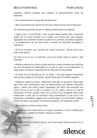 BECCA FITZPATRICK PURPLE ROSE
Página137
escapado. Hubiera ayudado que rodearas el estacionamiento antes de
detenerte.
—Uh, honestamente no tengo idea de quién eres.
—Que cosa extraña para decirle al chico que compró el auto que te trajo aquí.
Un momento pasó antes de que mi cabeza comprendiera sus palabras.
—Espera. ¿Eres... Scott Parnell? —Aún cuando habían pasado años, el parecido
estaba ahí. El mismo hoyuelo en su mejilla. Los mismos ojos color avellana.
Agregados más recientes incluían la cicatriz en su pómulo, una barba incipiente,
y la yuxtaposición de una boca llena y sensual con facciones esculpidas y
simétricas.
—Oí de tu amnesia. ¿Los rumores son ciertos, entonces? Parece que es tan
mala como decían.
Por Dios si él no era un optimista. Crucé mis brazos sobre el pecho y dije
fríamente,
—Mientras estamos en el tema, quizás este sea un buen momento para decirme
por qué descartaste el Volkswagen en mi casa la noche en que desaparecí. Si
sabes sobre mi amnesia, seguramente has oído que fui secuestrada.
—El coche fue una disculpa por ser un idiota. —Sus ojos seguían moviéndose
hacia arriba y abajo por los árboles. ¿Quién temía que nos hubiera seguido?
—Hablemos sobre esa noche —determiné. Sola aquí no parecía el mejor lugar
para tener esta conversación, pero mi determinación por obtener respuestas
ganó—. Parece que ambos fuimos disparados por Rixon más temprano esa
noche. Eso es lo que le dije a la policía. Tú, yo y Rixon, solo en la casa de
diversiones. Si Rixon siquiera existe. No sé cómo te las arreglaste, pero estoy
empezando a creer que lo inventaste. Estoy comenzando a creer que tú me
disparaste y necesitabas a alguien más a quien culpar. ¿Tú me forzaste a darle el
nombre de Rixon a la policía? Y la próxima pregunta, ¿me disparaste, Scott?
—Rixon está en el infierno ahora, Nora.
Di un respingo. Él lo había dicho sin ninguna vacilación y con la cantidad justa
de melancolía. Si estaba mintiendo, merecía un premio.
—¿Rixon está muerto?
—Está ardiendo en el infierno, pero sí, es la misma idea. Muerto funciona, en lo
que a mí respecta.
 