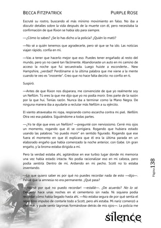 BECCA FITZPATRICK PURPLE ROSE
Página138
Escruté su rostro, buscando el más mínimo movimiento en falso. No iba a
discutir detalles sobre la vida después de la muerte con él, pero necesitaba la
confirmación de que Rixon se había ido para siempre.
—¿Cómo lo sabes? ¿Se lo has dicho a la policía? ¿Quién lo mató?
—No sé a quién tenemos que agradecerle, pero sé que se ha ido. Las noticias
viajan rápido, confía en mí.
—Vas a tener que hacerlo mejor que eso. Puedes tener engañado al resto del
mundo, pero yo no caeré tan fácilmente. Abandonaste un auto en mi camino de
acceso la noche que fui secuestrada. Luego huiste a esconderte... New
Hampshire, ¿verdad? Perdóname si la última palabra que me viene a la mente
cuando te veo es ―inocente‖. Creo que no hace falta decirlo: no confío en ti.
Suspiró.
—Antes de que Rixon nos disparara, me convenciste de que yo realmente soy
un Nefilim. Tú eres la que me dijo que yo no podía morir. Eres parte de la razón
por la que huí. Tenías razón. Nunca iba a terminar como la Mano Negra. De
ninguna manera iba a ayudarle a reclutar más Nefilim a su ejército.
El viento atravesaba mi ropa, respirando como escarcha contra mi piel. Nefilim.
Otra vez esa palabra. Siguiéndome a todas partes.
—¿Yo te dije que eres un Nefilim? —pregunté con nerviosismo. Cerré mis ojos
un momento, rogando que él se corrigiera. Rogando que hubiera estado
usando las palabras ―no puedo morir‖ en sentido figurado. Rogando que ese
fuera el momento en que él explicara que él era la última parada en un
elaborado engaño que había comenzado la noche anterior, con Gabe. Un gran
engaño, y la broma estaba dirigida a mí.
Pero la verdad estaba ahí, agitándose en ese turbio lugar donde mi memoria
una vez había estado intacta. No podía racionalizar eso en mi cabeza, pero
podía sentirla. Dentro de mí. Ardiendo en mi pecho. Scott no lo estaba
inventando.
—Lo que quiero saber es por qué no puedes recordar nada de esto —dijo—.
Pensé que la amnesia no era permanente. ¿Qué pasa?
—¡No sé por qué no puedo recordar! —estallé—. ¿De acuerdo? No lo sé.
Desperté hace unas noches en el cementerio sin nada. Ni siquiera podía
recordar cómo había llegado hasta ahí. —No estaba segura de por qué sentía el
repentino impulso de contarle todo a Scott, pero ahí estaba. Mi nariz comenzó a
chorrear, y pude sentir lágrimas formándose detrás de mis ojos—. La policía me
 