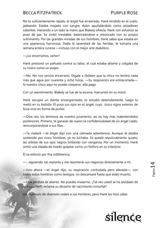BECCA FITZPATRICK PURPLE ROSE
Página14
No lo suficientemente rápido, el ángel fue arrastrado. Hank tendido en el suelo,
jadeando. Estaba mojado con sangre, dolor apuñalándolo como atizadores
calientes. Haciendo a un lado la mano que Blakely ofrecía, Hank con esfuerzo se
puso de pie. Se sintió inestable, balanceándose e intoxicado con su propio
sufrimiento. Por las grandes miradas de sus hombres, Hank sabía que estaba en
una apariencia horrorosa. Dada la severidad de las heridas, le tomaría una
semana entera curarse —incluso con el mejor arte diabólico.
—¿Lo encerramos, señor?
Hank presionó un pañuelo contra su labio, el cual estaba abierto y colgaba de
su rostro como un pulpo.
—No. No nos servirá encerrarlo. Dígale a Dabber que la chica no tendrá nada
más que agua por cuarenta y ocho horas. —Su respiración era entrecortada—.
Si nuestro chico aquí no puede cooperar, ella paga.
Con un asentimiento, Blakely se fue de la escena, marcando en su móvil.
Hank escupió un diente ensangrentado, lo estudió detenidamente, luego lo
metió en su bolsillo. Él puso sus ojos en el ángel, cuyo único signo exterior de
furia vino en forma de puños.
—Otra vez, los términos de nuestro juramento, así no hay más malentendidos
posteriores. Primero, te ganarás de nuevo la confidencialidad de un ángel caído,
reincorporándose a sus filas…
—Te mataré —el ángel dijo con una calmada advertencia. Aunque él estaba
sostenido por cinco hombres, ya no luchaba. Se quedó sepulcralmente quieto,
las orbitas de sus ojos negros brillando con venganza. Por un momento, Hank
sintió una oleada de miedo golpear como un fósforo en su intestino.
Él se esforzó por fría indiferencia.
—…siguiendo, los espiarás y me reportarás sus negocios directamente a mí.
—Juro ahora —el ángel dijo, su respiración controlada pero elevada—, con
todos estos hombres como testigos, no descansaré hasta que estés muerto.
—Una pérdida de aliento. No puedes matarme. ¿Tal vez usted se ha olvidado de
que una Nefil reclama su derecho de nacimiento inmortal?
Un murmuro de diversión rodeó a sus hombres, pero Hank les hizo callar.
 