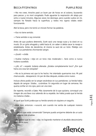 BECCA FITZPATRICK PURPLE ROSE
Página141
—No me crees. Anoche pasé un buen par de horas en el océano, buceando
para pescar, y no morí congelado. Pude aguantar la respiración ahí abajo por
ocho o nueve minutos. Algunas veces me desmayo, pero cuando vuelvo en mí,
siempre he flotado hacia la superficie, y todos mis signos vitales están
funcionando.
Abrí la boca, pero me tomó un minuto formar las palabras.
—Eso no tiene sentido.
—Tiene sentido si soy inmortal.
Antes de que pudiera detenerlo, Scott sacó una navaja suiza y la clavó en su
muslo. Di un grito ahogado y salté hacia él, sin saber si debía sacar la navaja o
estabilizarla. Antes de decidirme, él mismo la sacó de un tirón. Maldijo con
dolor, sus pantalones chorreando sangre.
—¡Scott! —chillé.
—Vuelve mañana —dijo en un tono más moderado—. Será como si nunca
hubiera sucedido.
—¿Ah, sí? —espeté, todavía alterada. ¿Estaba completamente loco? ¿Por qué
haría una cosa tan estúpida?
—No es la primera vez que lo he hecho. He intentado quemarme vivo. Mi piel
chamuscada... desapareció. Un par de días después, estaba como nuevo.
Incluso ahora podía ver la sangre secándose en sus pantalones. La herida había
dejado de sangrar. Estaba… curándose. En segundos en lugar de semanas. No
quería confiar en mis ojos, pero ver era creer.
De repente, recordé a Gabe. Más claramente de lo que quisiera, convoqué una
imagen de una llave cruz saliendo de su espalda. Jev había jurado que la herida
no mataría a Gabe…
Al igual que Scott juraba que su herida sanaría sin siquiera un rasguño.
—Está bien, entonces —susurré, aún cuando me sentía de cualquier manera
menos bien.
—¿Seguro que estás convencida? Siempre puedo arrojarme delante de un auto
si necesitas más pruebas.
—Me parece que te creo —dije, no logrando mantener el aturdido desconcierto
fuera de mi tono.
 