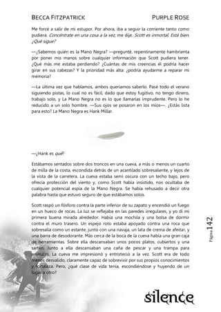 BECCA FITZPATRICK PURPLE ROSE
Página142
Me forcé a salir de mi estupor. Por ahora, iba a seguir la corriente tanto como
pudiera. Concéntrate en una cosa a la vez, me dije. Scott es inmortal. Está bien.
¿Qué sigue?
—¿Sabemos quién es la Mano Negra? —pregunté, repentinamente hambrienta
por poner mis manos sobre cualquier información que Scott pudiera tener.
¿Qué más me estaba perdiendo? ¿Cuántas de mis creencias él podría hacer
girar en sus cabezas? Y la prioridad más alta: ¿podría ayudarme a reparar mi
memoria?
—La última vez que hablamos, ambos queríamos saberlo. Pasé todo el verano
siguiendo pistas, lo cual no es fácil, dado que estoy fugitivo, no tengo dinero,
trabajo solo, y La Mano Negra no es lo que llamarías imprudente. Pero lo he
reducido a un solo hombre. —Sus ojos se posaron en los míos—. ¿Estás lista
para esto? La Mano Negra es Hank Millar.
—¿Hank es qué?
Estábamos sentados sobre dos troncos en una cueva, a más o menos un cuarto
de milla de la costa, escondida detrás de un acantilado sobresaliente, y lejos de
la vista de la carretera. La cueva estaba semi oscura con un techo bajo, pero
ofrecía protección del viento y, como Scott había insistido, nos ocultaba de
cualquier potencial espía de la Mano Negra. Se había rehusado a decir otra
palabra hasta que estuvo seguro de que estábamos solos.
Scott raspó un fósforo contra la parte inferior de su zapato y encendió un fuego
en un hueco de rocas. La luz se reflejaba en las paredes irregulares, y yo di mi
primera buena mirada alrededor. Había una mochila y una bolsa de dormir
contra el muro trasero. Un espejo roto estaba apoyado contra una roca que
sobresalía como un estante, junto con una navaja, un lata de crema de afeitar, y
una barra de desodorante. Más cerca de la boca de la cueva había una gran caja
de herramientas. Sobre ella descansaban unos pocos platos, cubiertos y una
sartén. Junto a ella descansaban una caña de pescar y una trampa para
animales. La cueva me impresionó y entristeció a la vez. Scott era de todo
menos desvalido, claramente capaz de sobrevivir por sus propios conocimientos
y fortaleza. Pero, ¿qué clase de vida tenía, escondiéndose y huyendo de un
lugar a otro?
 