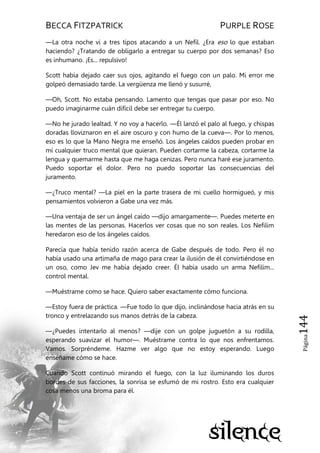 BECCA FITZPATRICK PURPLE ROSE
Página144
—La otra noche vi a tres tipos atacando a un Nefil. ¿Era eso lo que estaban
haciendo? ¿Tratando de obligarlo a entregar su cuerpo por dos semanas? Eso
es inhumano. ¡Es... repulsivo!
Scott había dejado caer sus ojos, agitando el fuego con un palo. Mi error me
golpeó demasiado tarde. La vergüenza me llenó y susurré,
—Oh, Scott. No estaba pensando. Lamento que tengas que pasar por eso. No
puedo imaginarme cuán difícil debe ser entregar tu cuerpo.
—No he jurado lealtad. Y no voy a hacerlo. —Él lanzó el palo al fuego, y chispas
doradas lloviznaron en el aire oscuro y con humo de la cueva—. Por lo menos,
eso es lo que la Mano Negra me enseñó. Los ángeles caídos pueden probar en
mí cualquier truco mental que quieran. Pueden cortarme la cabeza, cortarme la
lengua y quemarme hasta que me haga cenizas. Pero nunca haré ese juramento.
Puedo soportar el dolor. Pero no puedo soportar las consecuencias del
juramento.
—¿Truco mental? —La piel en la parte trasera de mi cuello hormigueó, y mis
pensamientos volvieron a Gabe una vez más.
—Una ventaja de ser un ángel caído —dijo amargamente—. Puedes meterte en
las mentes de las personas. Hacerlos ver cosas que no son reales. Los Nefilim
heredaron eso de los ángeles caídos.
Parecía que había tenido razón acerca de Gabe después de todo. Pero él no
había usado una artimaña de mago para crear la ilusión de él convirtiéndose en
un oso, como Jev me había dejado creer. Él había usado un arma Nefilim...
control mental.
—Muéstrame como se hace. Quiero saber exactamente cómo funciona.
—Estoy fuera de práctica. —Fue todo lo que dijo, inclinándose hacia atrás en su
tronco y entrelazando sus manos detrás de la cabeza.
—¿Puedes intentarlo al menos? —dije con un golpe juguetón a su rodilla,
esperando suavizar el humor—. Muéstrame contra lo que nos enfrentamos.
Vamos. Sorpréndeme. Hazme ver algo que no estoy esperando. Luego
enséñame cómo se hace.
Cuando Scott continuó mirando el fuego, con la luz iluminando los duros
bordes de sus facciones, la sonrisa se esfumó de mi rostro. Esto era cualquier
cosa menos una broma para él.
 