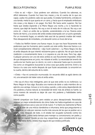 BECCA FITZPATRICK PURPLE ROSE
Página145
—Esto es así —dijo—. Esos poderes son adictivos. Cuando los saboreas, es
difícil detenerse. Cuando huí hace tres meses y me di cuenta de lo que era
capaz, usaba mis poderes cada vez que podía. Si estaba hambriento, entraba en
una tienda, metía lo que quería en un carro, y hacía que el empleado embolsara
mis cosas y me dejara ir sin pagar. Era fácil. Me hacía sentir superior. No fue
hasta que estaba espiando a la Mano Negra una noche, y lo vi haciendo lo
mismo, que dejé de hacerlo. No voy a vivir el resto de mi vida así. No voy a ser
como él. —Sacó un anillo de su bolsillo, sosteniéndolo a la luz. Parecía estar
hecho de hierro, y la corona del anillo estaba estampada con un puño apretado.
Por un momento fugaz, un extraño halo azul de luz pareció irradiar del metal.
Pero desapareció de inmediato, y lo descarté como un truco de la luz.
—Todos los Nefilim tienen una fuerza mayor, lo que nos hace físicamente más
poderosos que los humanos, pero cuando uso este anillo, lleva esa fuerza a un
nivel completamente diferente —dijo Scott solemne—. La Mano Negra me dio
el anillo después de que intentó reclutarme para su ejército. No sé qué clase de
maldición o encantamiento tiene, o si siquiera es una de esas. Pero hay algo.
Cualquier persona con uno de estos anillos es casi físicamente imparable. Antes
de que desaparecieras en junio, me robaste el anillo. La necesidad de tenerlo de
vuelta era tan fuerte que no dormí, no comí o descansé hasta que lo encontré.
Era como un drogadicto buscando la única cosa que podía servirme. Entré a la
fuerza a tu casa una noche después de que fuiste secuestrada. Lo encontré en
tu cuarto, dentro del estuche de tu violín.
—Chelo —fue mi corrección murmurada. Un recuerdo débil se agitó dentro de
mí, una sensación de haber visto el anillo antes.
—No soy el chico más inteligente, pero sé que este anillo no es inofensivo. La
Mano Negra le hizo algo. Buscaba una manera de darle a cada miembro de su
ejército una ventaja. Incluso si no lo estoy usando, y sólo estoy dependiendo de
mis poderes y fuerza natural, la necesidad de tener más de ambos es fuerte. La
única manera de vencerla es dejar de usar mis poderes y habilidades tanto
como puedo.
Intenté simpatizar con Scott, pero estaba un poco decepcionada. Necesitaba
obtener un mejor entendimiento de cómo Gabe me había engañado en caso de
que me encontrara cara a cara con él de nuevo. Y si Hank era realmente la Mano
Negra, el líder de una milicia clandestina e inhumana, tenía que preguntarme si
él estaba en mi vida por razones mucho más oscuras de las que se podían ver a
simple vista. Después de todo, si él estaba tan ocupado luchando contra los
ángeles caídos, ¿cómo tenía tiempo para manejar su concesionaria, ser padre, y
salir con mi mamá? Quizás yo era muy sospechosa, pero considerando lo que
Scott me había dicho, estaba muy segura de que estaba justificada.
 