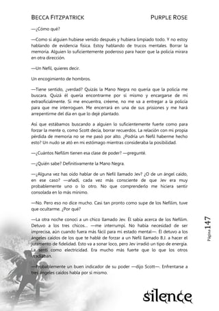 BECCA FITZPATRICK PURPLE ROSE
Página147
—¿Cómo qué?
—Como si alguien hubiese venido después y hubiera limpiado todo. Y no estoy
hablando de evidencia física. Estoy hablando de trucos mentales. Borrar la
memoria. Alguien lo suficientemente poderoso para hacer que la policía mirara
en otra dirección.
—Un Nefil, quieres decir.
Un encogimiento de hombros.
—Tiene sentido, ¿verdad? Quizás la Mano Negra no quería que la policía me
buscara. Quizá él quería encontrarme por sí mismo y encargarse de mí
extraoficialmente. Si me encuentra, créeme, no me va a entregar a la policía
para que me interroguen. Me encerrará en una de sus prisiones y me hará
arrepentirme del día en que lo dejé plantado.
Así que estábamos buscando a alguien lo suficientemente fuerte como para
forzar la mente o, como Scott decía, borrar recuerdos. La relación con mi propia
pérdida de memoria no se me pasó por alto. ¿Podría un Nefil haberme hecho
esto? Un nudo se ató en mi estómago mientras consideraba la posibilidad.
—¿Cuántos Nefilim tienen esa clase de poder? —pregunté.
—¿Quién sabe? Definitivamente la Mano Negra.
—¿Alguna vez has oído hablar de un Nefil llamado Jev? ¿O de un ángel caído,
en ese caso? —añadí, cada vez más consciente de que Jev era muy
probablemente uno o lo otro. No que comprenderlo me hiciera sentir
consolada en lo más mínimo.
—No. Pero eso no dice mucho. Casi tan pronto como supe de los Nefilim, tuve
que ocultarme. ¿Por qué?
—La otra noche conocí a un chico llamado Jev. Él sabía acerca de los Nefilim.
Detuvo a los tres chicos… —me interrumpí. No había necesidad de ser
imprecisa, aún cuando fuera más fácil para mi estado mental—. Él detuvo a los
ángeles caídos de los que te hablé de forzar a un Nefil llamado B.J. a hacer el
juramento de fidelidad. Esto va a sonar loco, pero Jev irradió un tipo de energía.
La sentí como electricidad. Era mucho más fuerte que lo que los otros
irradiaban.
—Probablemente un buen indicador de su poder —dijo Scott—. Enfrentarse a
tres ángeles caídos habla por sí mismo.
 