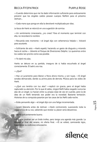 BECCA FITZPATRICK PURPLE ROSE
Página15
—Cuando determine que me ha dado información suficiente para exitosamente
prevenir que los ángeles caídos posean cuerpos Nefilim para el próximo
Jeshvan...
—Cada mano que ponga en ella la devolveré multiplicada por diez.
La boca de Hank se retorció en una sugestión de sonrisa.
—Un sentimiento innecesario, ¿no crees? Para el momento que terminé con
ella, no recordará tú nombre.
—Recuerda este momento —el ángel dijo con vehemencia helada—. Volveré
para asustarte.
—Suficiente de esto —Hank espetó, haciendo un gesto de disgusto y mirando
hacia el coche—. Llévenlo al Parque de Diversiones Delphic. Lo queremos entre
los caídos tan pronto como sea posible.
—Te daré mis alas.
Hanks se detuvo en su partida, inseguro de si había escuchado al ángel
correctamente. Él ladró una risa.
—¿Qué?
—Haz un juramento para liberar a Nora ahora mismo, y son tuyas. —El ángel
sonaba demacrado, dando su prima pista de derrota. Música para los oídos de
Hank.
—¿Qué uso tendría con tus alas? —replicó sin gracia, pero el ángel había
capturado su atención. Por lo que él sabía, ningún Nefil había rasgado nunca las
alas de un ángel. Lo hacían entre su propia clase de vez en cuando, pero la de
idea de un Nefil teniendo ese poder era la novedad. Bastante tentación.
Historias de su conquista pasarían por las casas de los Nefil cada noche.
—Estás pensando algo —el ángel dijo con una fatiga incrementada.
—Juraré liberarla antes de Jeshvan —Hank contrarrestó, suavizando toda la
impaciencia de su voz, sabiendo que revelar su placer sería desastroso.
—No lo suficientemente bueno.
—Tus alas podrían ser un lindo trofeo, pero tenga una agenda más grande. La
liberaré al final del verano, mi oferta final. —Él se volteó, caminando lejos,
tragándose su codicioso entusiasmo.
 