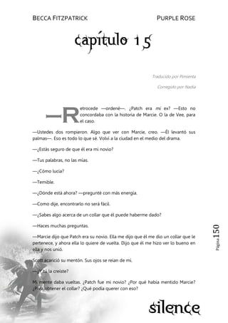 BECCA FITZPATRICK PURPLE ROSE
Página150
Traducido por Pimienta
Corregido por Nadia
etrocede —ordené—. ¿Patch era mi ex? —Esto no
concordaba con la historia de Marcie. O la de Vee, para
el caso.
—Ustedes dos rompieron. Algo que ver con Marcie, creo. —Él levantó sus
palmas—. Eso es todo lo que sé. Volví a la ciudad en el medio del drama.
—¿Estás seguro de que él era mi novio?
—Tus palabras, no las mías.
—¿Cómo lucía?
—Temible.
—¿Dónde está ahora? —pregunté con más energía.
—Como dije, encontrarlo no será fácil.
—¿Sabes algo acerca de un collar que él puede haberme dado?
—Haces muchas preguntas.
—Marcie dijo que Patch era su novio. Ella me dijo que él me dio un collar que le
pertenece, y ahora ella lo quiere de vuelta. Dijo que él me hizo ver lo bueno en
ella y nos unió.
Scott acarició su mentón. Sus ojos se reían de mí.
—¿Y tú la creíste?
Mi mente daba vueltas. ¿Patch fue mi novio? ¿Por qué había mentido Marcie?
¿Para obtener el collar? ¿Qué podía querer con eso?
—R
 