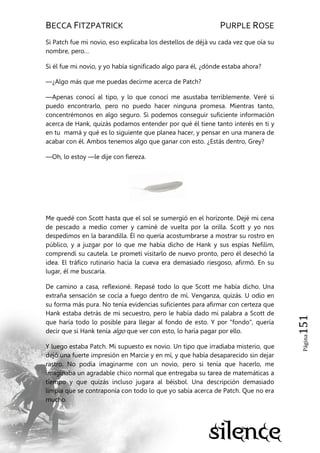 BECCA FITZPATRICK PURPLE ROSE
Página151
Si Patch fue mi novio, eso explicaba los destellos de déjà vu cada vez que oía su
nombre, pero…
Si él fue mi novio, y yo había significado algo para él, ¿dónde estaba ahora?
—¿Algo más que me puedas decirme acerca de Patch?
—Apenas conocí al tipo, y lo que conocí me asustaba terriblemente. Veré si
puedo encontrarlo, pero no puedo hacer ninguna promesa. Mientras tanto,
concentrémonos en algo seguro. Si podemos conseguir suficiente información
acerca de Hank, quizás podamos entender por qué él tiene tanto interés en ti y
en tu mamá y qué es lo siguiente que planea hacer, y pensar en una manera de
acabar con él. Ambos tenemos algo que ganar con esto. ¿Estás dentro, Grey?
—Oh, lo estoy —le dije con fiereza.
Me quedé con Scott hasta que el sol se sumergió en el horizonte. Dejé mi cena
de pescado a medio comer y caminé de vuelta por la orilla. Scott y yo nos
despedimos en la barandilla. Él no quería acostumbrarse a mostrar su rostro en
público, y a juzgar por lo que me había dicho de Hank y sus espías Nefilim,
comprendí su cautela. Le prometí visitarlo de nuevo pronto, pero él desechó la
idea. El tráfico rutinario hacia la cueva era demasiado riesgoso, afirmó. En su
lugar, él me buscaría.
De camino a casa, reflexioné. Repasé todo lo que Scott me había dicho. Una
extraña sensación se cocía a fuego dentro de mí. Venganza, quizás. U odio en
su forma más pura. No tenía evidencias suficientes para afirmar con certeza que
Hank estaba detrás de mi secuestro, pero le había dado mi palabra a Scott de
que haría todo lo posible para llegar al fondo de esto. Y por "fondo", quería
decir que si Hank tenía algo que ver con esto, lo haría pagar por ello.
Y luego estaba Patch. Mi supuesto ex novio. Un tipo que irradiaba misterio, que
dejó una fuerte impresión en Marcie y en mí, y que había desaparecido sin dejar
rastro. No podía imaginarme con un novio, pero si tenía que hacerlo, me
imaginaba un agradable chico normal que entregaba su tarea de matemáticas a
tiempo y que quizás incluso jugara al béisbol. Una descripción demasiado
limpia que se contraponía con todo lo que yo sabía acerca de Patch. Que no era
mucho.
 