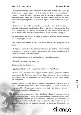 BECCA FITZPATRICK PURPLE ROSE
Página154
—Hank probablemente tiene un montón de almacenes. Vende autos. Tiene que
almacenarlos en algún lugar. —Me di la vuelta, tiré de los cobertores hasta mi
mentón, y cerré los ojos, esperando que él captara la indirecta. Lo que
realmente quería hacer era insertarme de nuevo en el sueño con Jev. Podía
sentir su beso prolongándose en mis labios. Quería vivir la fantasía un poquito
más.
—El almacén se encuentra en el distrito industrial. Si Hank está almacenando
autos allí, está rogando que lo asalten. Esto es grande. Lo estoy sintiendo, Grey.
Está ocultando algo mucho más valioso que autos allí. Tenemos que averiguar
qué es. Necesitamos toda la información sobre él que podamos conseguir.
—El allanamiento de morada es ilegal. Si vamos a acorralar a Hank, tenemos
que hacerlo legítimamente.
Scott caminó alrededor de la cama. Tiró de las mantas hasta que pudo ver mi
rostro.
—Él no juega según las reglas. La única manera en que esto va a funcionar es si
emparejamos el terreno de juego. ¿No tienes un poco de curiosidad acerca de
lo que está guardando en el almacén?
Pensé en la alucinación, el almacén y el ángel enjaulado, pero dije:
—Si puede hacer que me arresten, no.
Él se sentó, frunciendo el ceño.
—¿Qué sucedió con querer ayudarme a enterrar a la Mano Negra?
Esa era la cosa. Un par de horas sola para razonar las cosas, y sentí mi confianza
escapándose. Si Hank era todo lo que Scott afirmaba, ¿cómo podríamos
nosotros dos solos enfrentarnos con él? Necesitábamos un plan mejor. Un plan
más inteligente.
—Quiero ayudar, y lo haré, pero no podemos meternos de cabeza en esto —
dije—. Estoy demasiado cansada para pensar. Regresa a la cueva. Vuelve a una
hora razonable. Tal vez pueda convencer a mi madre de visitar a Hank en su
almacén y preguntarle qué hay dentro.
—Si venzo a Hank, recupero mi vida —dijo Scott—. Basta de esconderme. Basta
de huidas. Podría ver a mi mamá de nuevo. Hablando de mamás, la tuya estaría
a salvo. Ambos sabemos que tú quieres esto tanto como yo —murmuró con
una voz que no me gustaba. Era una voz que me daba a entender que me
conocía más de lo que me resultaba cómodo. No quería que Scott tuviera ese
 