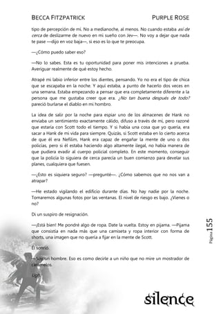 BECCA FITZPATRICK PURPLE ROSE
Página155
tipo de percepción de mí. No a medianoche, al menos. No cuando estaba así de
cerca de deslizarme de nuevo en mi sueño con Jev—. No voy a dejar que nada
te pase —dijo en voz baja—, si eso es lo que te preocupa.
—¿Cómo puedo saber eso?
—No lo sabes. Esta es tu oportunidad para poner mis intenciones a prueba.
Averiguar realmente de qué estoy hecho.
Atrapé mi labio inferior entre los dientes, pensando. Yo no era el tipo de chica
que se escapaba en la noche. Y aquí estaba, a punto de hacerlo dos veces en
una semana. Estaba empezando a pensar que era completamente diferente a la
persona que me gustaba creer que era. ¿No tan buena después de todo?
pareció burlarse el diablo en mi hombro.
La idea de salir por la noche para espiar uno de los almacenes de Hank no
enviaba un sentimiento exactamente cálido, difuso a través de mí, pero razoné
que estaría con Scott todo el tiempo. Y si había una cosa que yo quería, era
sacar a Hank de mi vida para siempre. Quizás, si Scott estaba en lo cierto acerca
de que él era Nefilim, Hank era capaz de engañar la mente de uno o dos
policías, pero si él estaba haciendo algo altamente ilegal, no había manera de
que pudiera evadir al cuerpo policial completo. En este momento, conseguir
que la policía lo siguiera de cerca parecía un buen comienzo para develar sus
planes, cualquiera que fuesen.
—¿Esto es siquiera seguro? —pregunté—. ¿Cómo sabemos que no nos van a
atrapar?
—He estado vigilando el edificio durante días. No hay nadie por la noche.
Tomaremos algunas fotos por las ventanas. El nivel de riesgo es bajo. ¿Vienes o
no?
Di un suspiro de resignación.
—¡Está bien! Me pondré algo de ropa. Date la vuelta. Estoy en pijama. —Pijama
que consistía en nada más que una camiseta y ropa interior con forma de
shorts, una imagen que no quería a fijar en la mente de Scott.
Él sonrió.
—Soy un hombre. Eso es como decirle a un niño que no mire un mostrador de
caramelos.
Ugh.
 