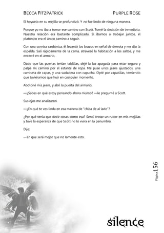 BECCA FITZPATRICK PURPLE ROSE
Página156
El hoyuelo en su mejilla se profundizó. Y no fue lindo de ninguna manera.
Porque yo no iba a tomar ese camino con Scott. Tomé la decisión de inmediato.
Nuestra relación era bastante complicada. Si íbamos a trabajar juntos, el
platónico era el único camino a seguir.
Con una sonrisa sardónica, él levantó los brazos en señal de derrota y me dio la
espalda. Salí rápidamente de la cama, atravesé la habitación a los saltos, y me
encerré en el armario.
Dado que las puertas tenían tablillas, dejé la luz apagada para estar segura y
palpé mi camino por el estante de ropa. Me puse unos jeans ajustados, una
camiseta de capas, y una sudadera con capucha. Opté por zapatillas, temiendo
que tuviéramos que huir en cualquier momento.
Abotoné mis jeans, y abrí la puerta del armario.
—¿Sabes en qué estoy pensando ahora mismo? —le pregunté a Scott.
Sus ojos me analizaron.
—¿En qué te ves linda en esa manera de ―chica de al lado‖?
¿Por qué tenía que decir cosas como esa? Sentí brotar un rubor en mis mejillas
y tuve la esperanza de que Scott no lo viera en la penumbra.
Dije:
—En que será mejor que no lamente esto.
 