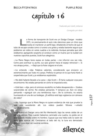 BECCA FITZPATRICK PURPLE ROSE
Página157
Traducido por Liseth_Johanna
Corregido por Abril.
a forma de transporte de Scott era un Dodge Charger modelo
1971, no precisamente el auto más silencioso para un chico que
insistía en mantener un perfil bajo. Añadiendo el hecho de que el
tubo de escape sonaba como si tuviera una grieta y estaba bastante segura que
podíamos ser oídos en varias cuadras a la redonda. Aunque pensaba que sólo
estábamos agregando sospecha al conducir como un trueno por la ciudad con
nuestras capuchas puestas, Scott fue categórico.
—La Mano Negra tiene espías en todas partes —me informó una vez más.
Como para acentuar su punto, sus ojos giraron hacia el espejo retrovisor—. Si
nos atrapa juntos…. —Dejó que la frase colgara en el aire.
—Lo entiendo —dije. Palabras valientes, considerando que enviaron un
estremecimiento por todo mi cuerpo. Prefería no pensar en lo que haría Hank si
sospechaba que Scott y yo estábamos espiándolo.
—No debí haberte llevado a la cueva —dijo Scott—. Él haría cualquier cosa para
encontrarme. No estaba pensando en cómo te impactaría esto.
—Está bien —dije, pero el ominoso escalofrío no había desaparecido—. Estabas
sorprendido de verme. No estabas pensando. Y tampoco yo. Aún no estoy
pensando —agregué con una temblorosa risa—. De lo contrario, no estaría
husmeando en una de sus bodegas. ¿El edificio está bajo vigilancia con cámaras
de video?
—No. Supongo que la Mano Negra no quiere evidencia de más que pruebe lo
que está sucediendo allí. Los videos pueden filtrarse —añadió
significativamente.
Scott aparcó el Charger cerca del Río Wentworth, bajo las ramas caídas de un
árbol, y salimos. Para cuando habíamos caminado una cuadra, no podía ver el
auto cuando miraba sobre mi hombro. Supuse que esa había sido la razón de
Scott para aparcar allí. Caminamos al lado del río, la luna era demasiado
delgada para dejar ver nuestras sombras.
L
 