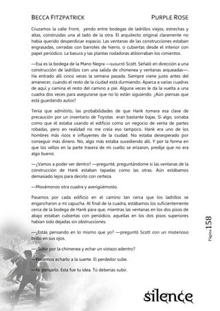 BECCA FITZPATRICK PURPLE ROSE
Página158
Cruzamos la calle Front, yendo entre bodegas de ladrillos viejos, estrechas y
altas, construidas una al lado de la otra. El arquitecto original claramente no
había querido desperdiciar espacio. Las ventanas de las construcciones estaban
engrasadas, cerradas con barrotes de hierro, o cubiertas desde el interior con
papel periódico. La basura y las plantas rodadoras atiborraban los cimientos.
—Esa es la bodega de la Mano Negra —susurró Scott. Señaló en dirección a una
construcción de ladrillos con una salida de chimenea y ventanas arqueadas—.
Ha entrado allí cinco veces la semana pasada. Siempre viene justo antes del
amanecer, cuando el resto de la ciudad está durmiendo. Aparca a varias cuadras
de aquí y camina el resto del camino a pie. Alguna veces le da la vuelta a una
cuadra dos veces para asegurarse que no lo están siguiendo. ¿Aún piensas que
está guardando autos?
Tenía que admitirlo, las probabilidades de que Hank tomara esa clase de
precaución por un inventario de Toyotas eran bastante bajas. Si algo, sonaba
como que él estaba usando el edificio como un negocio de venta de partes
robadas, pero en realidad no me creía eso tampoco. Hank era uno de los
hombres más ricos e influyentes de la ciudad. No estaba desesperado por
conseguir más dinero. No, algo más estaba sucediendo allí. Y por la forma en
que los vellos en la parte trasera de mi cuello se erizaron, predije que no era
algo bueno.
—¿Vamos a poder ver dentro? —pregunté, preguntándome si las ventanas de la
construcción de Hank estaban tapadas como las otras. Aún estábamos
demasiado lejos para decirlo con certeza.
—Movámonos otra cuadra y averigüémoslo.
Pasamos por cada edificio en el camino tan cerca que los ladrillos se
engancharon a mi capucha. Al final de la cuadra, estábamos los suficientemente
cerca de la bodega de Hank para que, mientras las ventanas en los dos pisos de
abajo estaban cubiertas con periódico, aquellas en los dos pisos superiores
habían sido dejadas sin obstrucciones.
—¿Estás pensando en lo mismo que yo? —preguntó Scott con un misterioso
brillo en sus ojos.
—¿Subir por la chimenea y echar un vistazo adentro?
—Podemos echarlo a la suerte. El perdedor sube.
—Ni pensarlo. Esta fue tu idea. Tú deberías subir.
 