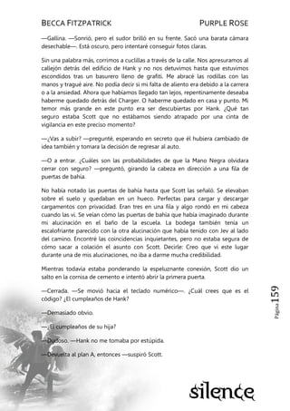 BECCA FITZPATRICK PURPLE ROSE
Página159
—Gallina. —Sonrió, pero el sudor brilló en su frente. Sacó una barata cámara
desechable—. Está oscuro, pero intentaré conseguir fotos claras.
Sin una palabra más, corrimos a cuclillas a través de la calle. Nos apresuramos al
callejón detrás del edificio de Hank y no nos detuvimos hasta que estuvimos
escondidos tras un basurero lleno de grafiti. Me abracé las rodillas con las
manos y tragué aire. No podía decir si mi falta de aliento era debido a la carrera
o a la ansiedad. Ahora que habíamos llegado tan lejos, repentinamente deseaba
haberme quedado detrás del Charger. O haberme quedado en casa y punto. Mi
temor más grande en este punto era ser descubiertas por Hank. ¿Qué tan
seguro estaba Scott que no estábamos siendo atrapado por una cinta de
vigilancia en este preciso momento?
—¿Vas a subir? —pregunté, esperando en secreto que él hubiera cambiado de
idea también y tomara la decisión de regresar al auto.
—O a entrar. ¿Cuáles son las probabilidades de que la Mano Negra olvidara
cerrar con seguro? —preguntó, girando la cabeza en dirección a una fila de
puertas de bahía.
No había notado las puertas de bahía hasta que Scott las señaló. Se elevaban
sobre el suelo y quedaban en un hueco. Perfectas para cargar y descargar
cargamentos con privacidad. Eran tres en una fila y algo rondó en mi cabeza
cuando las vi. Se veían cómo las puertas de bahía que había imaginado durante
mi alucinación en el baño de la escuela. La bodega también tenía un
escalofriante parecido con la otra alucinación que había tenido con Jev al lado
del camino. Encontré las coincidencias inquietantes, pero no estaba segura de
cómo sacar a colación el asunto con Scott. Decirle: Creo que vi este lugar
durante una de mis alucinaciones, no iba a darme mucha credibilidad.
Mientras todavía estaba ponderando la espeluznante conexión, Scott dio un
salto en la cornisa de cemento e intentó abrir la primera puerta.
—Cerrada. —Se movió hacia el teclado numérico—. ¿Cuál crees que es el
código? ¿El cumpleaños de Hank?
—Demasiado obvio.
—¿El cumpleaños de su hija?
—Dudoso. —Hank no me tomaba por estúpida.
—Devuelta al plan A, entonces —suspiró Scott.
 