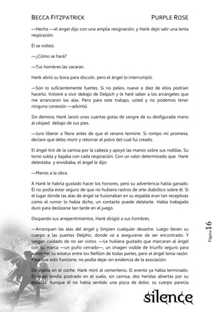 BECCA FITZPATRICK PURPLE ROSE
Página16
—Hecho —el ángel dijo con una amplia resignación, y Hank dejó salir una lenta
respiración.
Él se volteó.
—¿Cómo se hará?
—Tus hombres las sacaran.
Hank abrió su boca para discutir, pero el ángel lo interrumpió.
—Son lo suficientemente fuertes. Si no peleo, nueve o diez de ellos podrían
hacerlo. Volveré a vivir debajo de Delpich y le haré saber a los arcángeles que
me arrancaron las alas. Pero para este trabajo, usted y no podemos tener
ninguna conexión —advirtió.
Sin demora, Hank lanzó unas cuantas gotas de sangre de su desfigurada mano
al césped debajo de sus pies.
—Juro liberar a Nora antes de que el verano termine. Si rompo mi promesa,
declaro que debo morir y retornar al polvo del cual fui creado.
El ángel tiró de la camisa por la cabeza y apoyó las manos sobre sus rodillas. Su
torso subía y bajaba con cada respiración. Con un valor determinado que Hank
detestaba y envidiaba, el ángel le dijo:
—Manos a la obra.
A Hank le habría gustado hacer los honores, pero su advertencia había ganado.
Él no podía estar seguro de que no hubiera rastros de arte diabólico sobre él. Si
el lugar donde las alas de ángel se fusionaban en su espalda eran tan receptivas
como el rumor lo había dicho, un contacto puede delatarte. Había trabajado
duro para deslizarse tan tarde en el juego.
Disipando sus arrepentimientos, Hank dirigió a sus hombres.
—Arranquen las alas del ángel y limpien cualquier desastre. Luego lleven su
cuerpo a las puertas Delphic, donde va a asegurarse de ser encontrado. Y
tengan cuidado de no ser vistos. —Le hubiera gustado que marcaran al ángel
con su marca —un puño cerrado—, un imagen visible de triunfo seguro para
aumentar su estatus entre los Nefilim de todas partes, pero el ángel tenía razón.
Para que esto funcione, no podía dejar sin evidencia de la asociación.
De vuelta en el coche, Hank miró al cementerio. El evento ya había terminado.
El ángel tendía postrado en el suelo, sin camisa, dos heridas abiertas por su
espalda. Aunque él no había sentido una pizca de dolor, su cuerpo parecía
 