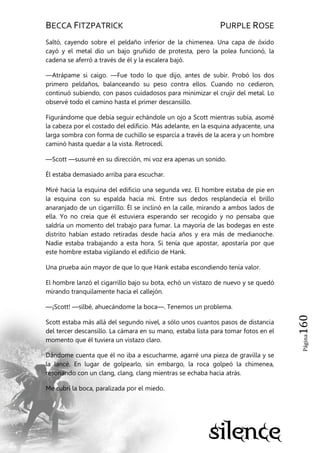 BECCA FITZPATRICK PURPLE ROSE
Página160
Saltó, cayendo sobre el peldaño inferior de la chimenea. Una capa de óxido
cayó y el metal dio un bajo gruñido de protesta, pero la polea funcionó, la
cadena se aferró a través de él y la escalera bajó.
—Atrápame si caigo. —Fue todo lo que dijo, antes de subir. Probó los dos
primero peldaños, balanceando su peso contra ellos. Cuando no cedieron,
continuó subiendo, con pasos cuidadosos para minimizar el crujir del metal. Lo
observé todo el camino hasta el primer descansillo.
Figurándome que debía seguir echándole un ojo a Scott mientras subía, asomé
la cabeza por el costado del edificio. Más adelante, en la esquina adyacente, una
larga sombra con forma de cuchillo se esparcía a través de la acera y un hombre
caminó hasta quedar a la vista. Retrocedí.
—Scott —susurré en su dirección, mi voz era apenas un sonido.
Él estaba demasiado arriba para escuchar.
Miré hacia la esquina del edificio una segunda vez. El hombre estaba de pie en
la esquina con su espalda hacia mí. Entre sus dedos resplandecía el brillo
anaranjado de un cigarrillo. Él se inclinó en la calle, mirando a ambos lados de
ella. Yo no creía que él estuviera esperando ser recogido y no pensaba que
saldría un momento del trabajo para fumar. La mayoría de las bodegas en este
distrito habían estado retiradas desde hacía años y era más de medianoche.
Nadie estaba trabajando a esta hora. Si tenía que apostar, apostaría por que
este hombre estaba vigilando el edificio de Hank.
Una prueba aún mayor de que lo que Hank estaba escondiendo tenía valor.
El hombre lanzó el cigarrillo bajo su bota, echó un vistazo de nuevo y se quedó
mirando tranquilamente hacia el callejón.
—¡Scott! —silbé, ahuecándome la boca—. Tenemos un problema.
Scott estaba más allá del segundo nivel, a sólo unos cuantos pasos de distancia
del tercer descansillo. La cámara en su mano, estaba lista para tomar fotos en el
momento que él tuviera un vistazo claro.
Dándome cuenta que él no iba a escucharme, agarré una pieza de gravilla y se
la lancé. En lugar de golpearlo, sin embargo, la roca golpeó la chimenea,
resonando con un clang, clang, clang mientras se echaba hacia atrás.
Me cubrí la boca, paralizada por el miedo.
 