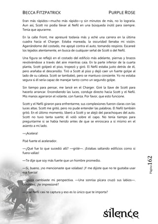 BECCA FITZPATRICK PURPLE ROSE
Página162
Eran más rápidos—mucho más rápido—y sin minutos de más, no lo lograría.
Aun así, Scott no podía llevar al Nefil en una búsqueda inútil para siempre.
Tenía que apurarme.
En la calle Front, me apresuré todavía más y eché una carrera en la última
cuadra hacia el Charger. Estaba mareada, la oscuridad llenaba mi visión.
Agarrándome del costado, me apoyé contra el auto, tomando respiros. Escaneé
los tejados atentamente, en busca de cualquier señal de Scott o del Nefil.
Una figura se reflejó en el costado del edificio más adelante, piernas y brazos
revolviéndose a través del aire mientras caía. En la parte inferior de la cuarta
planta, Scott golpeó el piso, tropezó y giró. El Nefil estaba justo detrás de él,
pero arañaba el descansillo. Tiró a Scott al piso y dejó caer un fuerte golpe al
lado de su cabeza. Scott se tambaleó, pero se mantuvo consiente. Yo no estaba
segura si él sería capaz de manejar tanto como un segundo golpe.
Sin tiempo para pensar, me lancé en el Charger. Giré la llave de Scott para
hacerlo arrancar. Encendiendo las luces, conduje directo hacia Scott y el Nefil.
Mis manos agarraron el volante, con fuerza. Por favor, que esto funcione.
Scott y el Nefil giraron para enfrentarme, sus complexiones fueron claras con las
luces altas. Scott me gritó, pero no pude entender las palabras. El Nefil también
gritó. En el último momento, liberó a Scott y se alejó del parachoques del auto.
Scott no tuvo tanta suerte; él voló sobre el capo. No tenía tiempo para
preguntarme si se había herido antes de que se enroscara a sí mismo en el
asiento a mi lado.
—¡Acelera!
Pisé fuerte el acelerador.
—¿Qué fue lo que sucedió allí? —grité—. ¡Estabas saltando edificios como si
fuera vallas!
—Te dije que soy más fuerte que un hombre promedio.
—Sí, bueno, ¡no mencionaste que volabas! ¡Y me dijiste que no te gustaba usar
esa fuerza!
—Quizá cambiaste mi perspectiva. —Una sonrisa pícara cruzó sus labios—.
Entonces, ¿te impresioné?
—¿Ese Nefil casi te captura y eso es lo único que te importa?
 