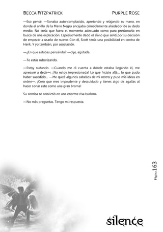 BECCA FITZPATRICK PURPLE ROSE
Página163
—Eso pensé. —Sonaba auto-complacido, apretando y relajando su mano, en
donde el anillo de la Mano Negra encajaba cómodamente alrededor de su dedo
medio. No creía que fuera el momento adecuado como para presionarlo en
busca de una explicación. Especialmente dado el alivio que sentí por su decisión
de empezar a usarlo de nuevo. Con él, Scott tenía una posibilidad en contra de
Hank. Y yo también, por asociación.
—¿En que estabas pensando? —dije, agotada.
—Te estás ruborizando.
—Estoy sudando. —Cuando me di cuenta a dónde estaba llegando él, me
apresuré a decir—: ¡No estoy impresionada! Lo que hiciste allá… lo que pudo
haber sucedido… —Me quité algunos cabellos de mi rostro y puse mis ideas en
orden—. ¡Creo que eres imprudente y descuidado y tienes algo de agallas al
hacer sonar esto como una gran broma!
Su sonrisa se convirtió en una enorme risa burlona.
—No más preguntas. Tengo mi respuesta.
 