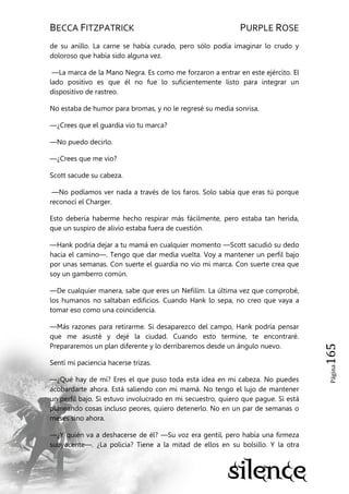 BECCA FITZPATRICK PURPLE ROSE
Página165
de su anillo. La carne se había curado, pero sólo podía imaginar lo crudo y
doloroso que había sido alguna vez.
—La marca de la Mano Negra. Es como me forzaron a entrar en este ejército. El
lado positivo es que él no fue lo suficientemente listo para integrar un
dispositivo de rastreo.
No estaba de humor para bromas, y no le regresé su media sonrisa.
—¿Crees que el guardia vio tu marca?
—No puedo decirlo.
—¿Crees que me vio?
Scott sacude su cabeza.
—No podíamos ver nada a través de los faros. Solo sabía que eras tú porque
reconocí el Charger.
Esto debería haberme hecho respirar más fácilmente, pero estaba tan herida,
que un suspiro de alivio estaba fuera de cuestión.
—Hank podría dejar a tu mamá en cualquier momento —Scott sacudió su dedo
hacia el camino—. Tengo que dar media vuelta. Voy a mantener un perfil bajo
por unas semanas. Con suerte el guardia no vio mi marca. Con suerte crea que
soy un gamberro común.
—De cualquier manera, sabe que eres un Nefilim. La última vez que comprobé,
los humanos no saltaban edificios. Cuando Hank lo sepa, no creo que vaya a
tomar eso como una coincidencia.
—Más razones para retirarme. Si desaparezco del campo, Hank podría pensar
que me asusté y dejé la ciudad. Cuando esto termine, te encontraré.
Prepararemos un plan diferente y lo derribaremos desde un ángulo nuevo.
Sentí mi paciencia hacerse trizas.
—¿Qué hay de mí? Eres el que puso toda esta idea en mi cabeza. No puedes
acobardarte ahora. Está saliendo con mi mamá. No tengo el lujo de mantener
un perfil bajo. Si estuvo involucrado en mi secuestro, quiero que pague. Si está
planeando cosas incluso peores, quiero detenerlo. No en un par de semanas o
meses sino ahora.
—¿Y quién va a deshacerse de él? —Su voz era gentil, pero había una firmeza
subyacente—. ¿La policía? Tiene a la mitad de ellos en su bolsillo. Y la otra
 