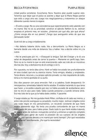 BECCA FITZPATRICK PURPLE ROSE
Página166
mitad podría someterse. Escúchame, Nora. Nuestro plan puede superar esto.
Tenemos que dejar que el polvo se asiente y dejar que la Mano Negra piense
que está a cargo otra vez. Luego nos reagruparemos y trataremos un ataque
diferente cuando menos lo espere.
—Él está a cargo. No es una coincidencia que repentinamente esté saliendo con
mi mamá. Ella no es su prioridad, construir el ejército Nefilim lo es. Jeshvan
empieza el próximo mes, en octubre. ¿Entonces por qué ella, por qué ahora?
¿Cómo encaja ella en sus planes? ¡Tengo que averiguarlo antes de que sea
demasiado tarde!
Scott tiró de su oreja irritablemente.
—No debería haberte dicho nada. Vas a derrumbarte. La Mano Negra va a
llamarte desde una milla de distancia. Vas a hablar. Vas a decirle sobre mí y la
cueva.
—No te preocupes por mí. —Chasqueé la lengua. Salí del Charger y le di una
señal de despedida antes de cerrar la puerta—. Mantente en perfil bajo, bien.
Pero no es tu mamá la que se está enamorando cada vez más de un monstruo
día tras día. Voy a deshacerme de él contigo o sin ti.
Por supuesto, no tenía idea cómo. Hank se había incrustado tan profundamente
en esta ciudad, que era su esencia misma. Tenía amigos, aliados, y empleados.
Tenía dinero, recursos, y su propio ejército privado. Lo más inquietante de todo,
tenía a mi mamá apretada en su puño.
Dos días pasaron con poca emoción. Fiel a su palabra, Scott desapareció. En
retrospectiva, lamentaba haberlo hecho estallar. Él estaba haciendo lo que tenía
que hacer, y no podía culparlo por eso. Lo había acusado de acobardarse, pero
ese no era el caso para nada. Sabía cuando presionar y cuando echarse atrás.
Era más listo de lo que yo le había dado crédito. Y paciente.
Y luego estaba yo. No me gustaba Hank Millar, confiaba en él cada vez menos, y
entre más pronto averiguara su propósito, mucho mejor. Jeshvan colgaba como
una nube negra en mis pensamientos, un recuerdo constante de que Hank
estaba planeando algo. No tenía una prueba contundente de que mi mamá
fuera parte del plan, pero había pistas. Dado todo lo que Hank estaba tratando
de lograr antes de Jeshvan, incluyendo construir y entrenar un ejército completo
de Nefilim para ganar de nuevo la posesión de sus cuerpos de los ángeles
caídos, ¿por qué era devoto a mi mamá por tanto tiempo? ¿Por qué necesitaba
su confianza? Sencillamente, ¿Por qué la necesitaba?
 