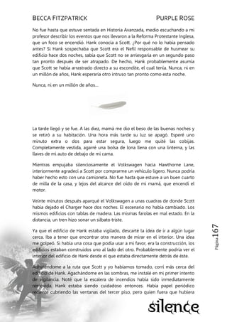 BECCA FITZPATRICK PURPLE ROSE
Página167
No fue hasta que estuve sentada en Historia Avanzada, medio escuchando a mi
profesor describir los eventos que nos llevaron a la Reforma Protestante Inglesa,
que un foco se encendió. Hank conocía a Scott. ¿Por qué no lo había pensado
antes? Si Hank sospechaba que Scott era el Nefil responsable de husmear su
edificio hace dos noches, sabía que Scott no se arriesgaría en un segundo paso
tan pronto después de ser atrapado. De hecho, Hank probablemente asumía
que Scott se había arrastrado directo a su escondite, el cual tenía. Nunca, ni en
un millón de años, Hank esperaría otro intruso tan pronto como esta noche.
Nunca, ni en un millón de años…
La tarde llegó y se fue. A las diez, mamá me dio el beso de las buenas noches y
se retiró a su habitación. Una hora más tarde su luz se apagó. Esperé uno
minuto extra o dos para estar segura, luego me quité las cobijas.
Completamente vestida, agarré una bolsa de lona llena con una linterna, y las
llaves de mi auto de debajo de mi cama.
Mientras empujaba silenciosamente el Volkswagen hacia Hawthorne Lane,
interiormente agradecí a Scott por comprarme un vehículo ligero. Nunca podría
haber hecho esto con una camioneta. No fue hasta que estuve a un buen cuarto
de milla de la casa, y lejos del alcance del oído de mi mamá, que encendí el
motor.
Veinte minutos después aparqué el Volkswagen a unas cuadras de donde Scott
había dejado el Charger hace dos noches. El escenario no había cambiado. Los
mismos edificios con tablas de madera. Las mismas farolas en mal estado. En la
distancia, un tren hizo sonar un silbato triste.
Ya que el edificio de Hank estaba vigilado, descarté la idea de ir a algún lugar
cerca. Iba a tener que encontrar otra manera de mirar en el interior. Una idea
me golpeó. Si había una cosa que podía usar a mi favor, era la construcción, los
edificios estaban construidos uno al lado del otro. Probablemente podría ver el
interior del edificio de Hank desde el que estaba directamente detrás de éste.
Adhiriéndome a la ruta que Scott y yo habíamos tomado, corrí más cerca del
edificio de Hank. Agachándome en las sombras, me instalé en mi primer intento
de vigilancia. Noté que la escalera de incendios había sido inmediatamente
removida. Hank estaba siendo cuidadoso entonces. Había papel periódico
reciente cubriendo las ventanas del tercer piso, pero quien fuera que hubiera
 