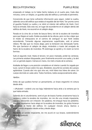 BECCA FITZPATRICK PURPLE ROSE
Página168
empezado el trabajo no lo había hecho todavía en el cuarto piso. Cada diez
minutos, como un relojito, un guardia salía del edificio y caminaba el perímetro.
Convencida de que tenía suficiente información para seguir, rodeé la cuadra,
saliendo cerca del edificio que estaba al respaldo del de Hank. Tan pronto como
el guardia finalizó su vuelta y se retiró al interior del edificio de Hank. Corrí
hacia la entrada. Sólo esta vez, en lugar de esconderme en el callejón detrás del
edificio de Hank, me escondí en el callejón abajo.
Parada en la cima de un bote de basura lleno, tiré de la escalera de incendios
para que llegara al suelo. Estaba asustada de las alturas, pero no iba a dejar que
el miedo se interpusiera en el camino de averiguar lo que Hank estaba
escondiendo. Tomando algunas respiraciones superficiales, subí el primer
rellano. Me dije que no mirara abajo, pero la tentación era demasiado fuerte.
Mis ojos barrieron el callejón de abajo, mirándolo a través del enrejado de
hierro de la escalera de incendios. Mi estómago se apretó y mi visión se tornó
borrosa.
Subí al segundo nivel. Hasta el tercero. Un poco mareada, probé las ventanas.
Las primeras estaban bloqueadas, pero finalmente encontré una suelta, y la abrí
con un gemido áspero. Cámara en mano, me metí a través de la ventana.
Acababa de llegar a una posición completa en el interior cuando fui cegada por
luces. Lancé mi brazo sobre mis ojos. Alrededor, escuché los sonidos de cuerpos
agitándose. Cuando abrí mis ojos otra vez, miré hilera tras hilera de catres. Un
cuerpo dormido en cada catre. Todos hombres, todos excepcionalmente altos.
Nefilim.
Antes de que pudiera formar un pensamiento, un brazo enganchó mi cintura
desde atrás.
—¡Muévete! —ordenó una voz baja, halándome hacia atrás a la ventana por la
que había entrado.
Saliendo de mi aturdimiento, sentí el par de brazos fuertes arrastrarme hacia la
ventana y sobre la escalera de incendios. Jev me dio una mirada impaciente,
sus ojos rebosando con irritación. Sin palabras, me empujó hacia los peldaños.
Mientras trepábamos hacia abajo en la escalera de incendios, los gritos hicieron
eco desde el frente del edificio. En cualquier minuto ahora, íbamos a
encontrarnos atrapados desde arriba y desde abajo.
Haciendo un sonido impaciente, Jev me acunó en sus brazos, sosteniéndome
nivelada contra él.
 