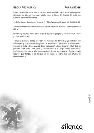 BECCA FITZPATRICK PURPLE ROSE
Página17
haber pasado del impacto a la pérdida. Hank también había escuchado que las
cicatrices de alas de un ángel caído eran su talón de Aquiles. En esta, los
rumores parecían ser ciertos.
—¿Deberíamos llamarlo en la noche? —Blakely preguntó, viniendo detrás de él.
—Una llamada más —Hank dijo con un trasfondo de ironía—. A la madre de la
chica.
Él marcó y puso su móvil en su oreja. Él aclaró su garganta, adoptando un tenso
y preocupado tono.
—Blythe, querida, acabo de leer tu mensaje. La familia y yo estamos de
vacaciones y nos estamos dirigiendo al aeropuerto. Tomaré el próximo vuelo.
Cuéntame todo. ¿Qué quieres decir, secuestro? ¿Estás segura? ¿Qué dijo la
policía? —Él hizo una pausa, escuchando sus angustiados sollozos—.
Escúchame —le dijo a ella firmemente—. Estoy aquí para ti. Agotaré cada
recurso que tengo, si es lo que se necesita. Si Nora está ahí afuera, la
encontraremos.
 