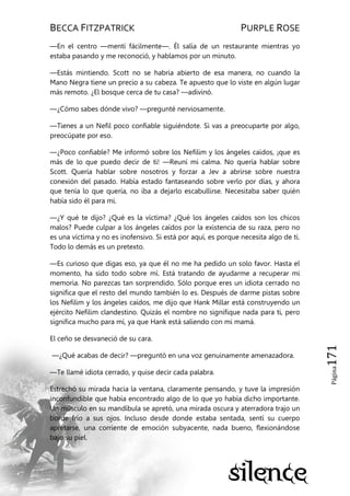 BECCA FITZPATRICK PURPLE ROSE
Página171
—En el centro —mentí fácilmente—. Él salía de un restaurante mientras yo
estaba pasando y me reconoció, y hablamos por un minuto.
—Estás mintiendo. Scott no se habría abierto de esa manera, no cuando la
Mano Negra tiene un precio a su cabeza. Te apuesto que lo viste en algún lugar
más remoto. ¿El bosque cerca de tu casa? —adivinó.
—¿Cómo sabes dónde vivo? —pregunté nerviosamente.
—Tienes a un Nefil poco confiable siguiéndote. Si vas a preocuparte por algo,
preocúpate por eso.
—¿Poco confiable? Me informó sobre los Nefilim y los ángeles caídos, ¡que es
más de lo que puedo decir de ti! —Reuní mi calma. No quería hablar sobre
Scott. Quería hablar sobre nosotros y forzar a Jev a abrirse sobre nuestra
conexión del pasado. Había estado fantaseando sobre verlo por días, y ahora
que tenía lo que quería, no iba a dejarlo escabullirse. Necesitaba saber quién
había sido él para mí.
—¿Y qué te dijo? ¿Qué es la víctima? ¿Qué los ángeles caídos son los chicos
malos? Puede culpar a los ángeles caídos por la existencia de su raza, pero no
es una víctima y no es inofensivo. Si está por aquí, es porque necesita algo de ti.
Todo lo demás es un pretexto.
—Es curioso que digas eso, ya que él no me ha pedido un solo favor. Hasta el
momento, ha sido todo sobre mí. Está tratando de ayudarme a recuperar mi
memoria. No parezcas tan sorprendido. Sólo porque eres un idiota cerrado no
significa que el resto del mundo también lo es. Después de darme pistas sobre
los Nefilim y los ángeles caídos, me dijo que Hank Millar está construyendo un
ejército Nefilim clandestino. Quizás el nombre no signifique nada para ti, pero
significa mucho para mí, ya que Hank está saliendo con mi mamá.
El ceño se desvaneció de su cara.
—¿Qué acabas de decir? —preguntó en una voz genuinamente amenazadora.
—Te llamé idiota cerrado, y quise decir cada palabra.
Estrechó su mirada hacia la ventana, claramente pensando, y tuve la impresión
inconfundible que había encontrado algo de lo que yo había dicho importante.
Un músculo en su mandíbula se apretó, una mirada oscura y aterradora trajo un
borde frío a sus ojos. Incluso desde donde estaba sentada, sentí su cuerpo
apretarse, una corriente de emoción subyacente, nada bueno, flexionándose
bajo su piel.
 