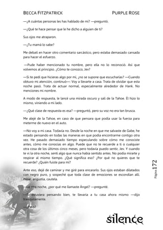 BECCA FITZPATRICK PURPLE ROSE
Página172
—¿A cuántas personas les has hablado de mí? —preguntó.
—¿Qué te hace pensar que le he dicho a alguien de ti?
Sus ojos me atraparon.
—¿Tu mamá lo sabe?
Me debatí en hacer otro comentario sarcástico, pero estaba demasiado cansada
para hacer el esfuerzo.
—Pude haber mencionado tu nombre, pero ella no lo reconoció. Así que
volvemos al principio. ¿Cómo te conozco, Jev?
—Si te pedí que hicieras algo por mí, ¿no se supone que escucharías? —Cuando
obtuvo mi atención, continuó—: Voy a llevarte a casa. Trata de olvidar que esta
noche pasó. Trata de actuar normal, especialmente alrededor de Hank. No
menciones mi nombre.
A modo de respuesta, le lancé una mirada oscuro y salí de la Tahoe. Él hizo lo
mismo, viniendo a mi lado.
—¿Qué clase de respuesta es esa? —preguntó, pero su voz no era tan brusca.
Me alejé de la Tahoe, en caso de que pensara que podía usar la fuerza para
meterme de nuevo en el auto.
—No voy a mi casa. Todavía no. Desde la noche en que me salvaste de Gabe, he
estado pensando en todas las maneras en que podía encontrarme contigo otra
vez. He pasado demasiado tiempo especulando sobre cómo me conociste
antes, cómo me conocías en algo. Puede que no te recuerde a ti o cualquier
otra cosa de los últimos cinco meses, pero todavía puedo sentir, Jev. Y cuando
te vi la otra noche, sentí algo que nunca había sentido antes. No podía mirarte y
respirar al mismo tiempo. ¿Qué significa eso? ¿Por qué no quieres que te
recuerde? ¿Quién fuiste para mí?
Ante eso, dejé de caminar y me giré para encararlo. Sus ojos estaban dilatados
con negro puro, y sospeché que toda clase de emociones se escondían allí.
Pesar, angustia, cautela.
—La otra noche, ¿por qué me llamaste Ángel? —pregunté.
—Si estuviera pensando bien, te llevaría a tu casa ahora mismo —dijo
tranquilamente.
—¿Pero?
 