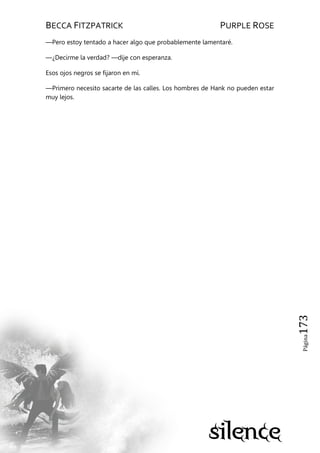 BECCA FITZPATRICK PURPLE ROSE
Página173
—Pero estoy tentado a hacer algo que probablemente lamentaré.
—¿Decirme la verdad? —dije con esperanza.
Esos ojos negros se fijaron en mí.
—Primero necesito sacarte de las calles. Los hombres de Hank no pueden estar
muy lejos.
 