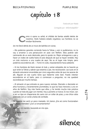 BECCA FITZPATRICK PURPLE ROSE
Página174
Traducido por Nadia
Corregido por *ƸӜƷYosbeƸӜƷ*
omo si oyera su señal, el chillido de llantas estalló detrás de
nosotros. Hank hubiera estado orgulloso; sus hombres no se
rendían fácilmente.
Jev me llevó detrás de un muro de ladrillos en ruinas.
—No podemos ganarles corriendo hacia la Tahoe, y aún si pudiéramos, no te
voy a arrastrar a una persecución en auto con Nefilim. Ellos podrán salir
caminando de un auto destruido, pero tú quizás no. Mejor arriesgarnos a pie y
hacer un rodeo de vuelta hasta el auto después de que se hayan rendido. Hay
un club nocturno a una cuadra de aquí. No es el lugar más limpio, pero
podemos escondernos allí. —Tomó mi codo, impulsándome hacia adelante.
—Si los hombres de Hank revisan el club, y serían estúpidos de no hacerlo ya
que verán la Tahoe y sabrán que estamos a pie, me reconocerán. Las luces en el
almacén estuvieron encendidas por cinco segundos antes de que me sacaras de
allí. Alguien en ese cuarto tiene que haberme visto bien. Puedo intentar
esconderme en el baño, pero si comienzan a preguntar, no me quedaré
escondida por mucho tiempo.
—El almacén al que entraste es para nuevos reclutas. Dieciséis o diecisiete en
años humanos y recientemente prometidos, lo que los hace menores a uno en
años de Nefilim. Soy más fuerte que ellos, y he tenido mucha más práctica
cuando se trata de jugar con mentes. Voy a ponerte un trance. Si nos miran, van
a ver un tipo en chaparreras de cuero con un collar de púas, y una chica rubia
platinada con un corsé y botas de combate.
De repente me sentí un poco mareada. Un trance. ¿Era así como funcionaban
los trucos mentales? ¿Con un encantamiento?
Jev elevó mi mentón, buscando en mis ojos.
—¿Confías en mí?
C
 