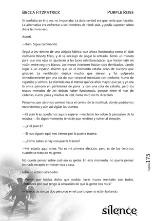 BECCA FITZPATRICK PURPLE ROSE
Página175
Si confiaba en él o no, no importaba. La dura verdad era que tenía que hacerlo.
La alternativa era enfrentar a los hombres de Hank sola, y podía suponer cómo
iba a terminar eso.
Asentí.
—Bien. Sigue caminando.
Seguí a Jev dentro de una alejada fábrica que ahora funcionaba como el club
nocturno Bloody Mary, y él se encargó de pagar la entrada. Tomó un minuto
para que mis ojos se ajustaran a las luces estroboscópicas que hacían latir mi
visión entre negro y blanco. Los muros interiores habían sido derribados, dando
lugar a un espacio abierto que en el momento estaba lleno de cuerpos que
giraban. La ventilación dejaba mucho que desear, y fui golpeada
inmediatamente por una ola de olor corporal mezclado con perfume, humo de
cigarrillo y vómito. La clientela era al menos quince años mayor que yo, y yo era
la única persona en pantalones de pana y con una cola de caballo, pero los
trucos mentales de Jev debían haber funcionado, porque entre el mar de
cadenas, cuero, púas y medias de red, nadie miró en mi dirección.
Peleamos por abrirnos camino hacia el centro de la multitud, donde podríamos
escondernos y aún así vigilar las puertas.
—El plan A es quedarnos aquí y esperar —exclamó Jev sobre la percusión de la
música—. En algún momento tendrán que rendirse y volver al almacén.
—¿Y el plan B?
—Si nos siguen aquí, nos iremos por la puerta trasera.
—¿Cómo sabes si hay una puerta trasera?
—He estado aquí antes. No es mi primera elección, pero es de los favoritos
cuando se trata de mi gente.
No quería pensar sobre cuál era su gente. En este momento, no quería pensar
en nada excepto en volver viva a casa.
Eché un vistazo alrededor.
—Pensé que habías dicho que podías hacer trucos mentales con todos.
¿Entonces por qué tengo la sensación de que la gente nos mira?
—Somos las únicas dos personas en el cuarto que no están bailando.
 